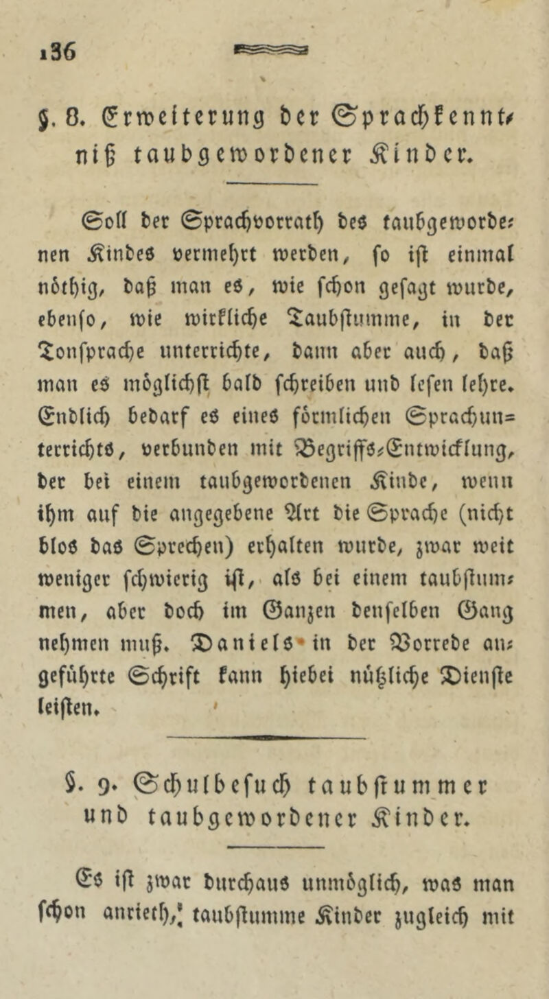 5.8. Erweiterung ber ©pracf;fennt^ ni§ taubgeworbener ^inbcr. 0oH ber Sprac^oorrat^ tcö taubgeworbe; nett Äinbcö oermcI)ct werben, fo ift einmal n6tbig/ eö, wie fc^on gefagt würbe, cbenfo, wie wirtliche ^aubftuinine, in bec ^onfprad)c unterrichte, bann aber auch, ba^ man es moglichit baib fchreiben unb lefen lehre* Enblicf) bebarf eö eineö förmlichen ©prachun* terrichtö, oerbunben mit ^egriffö^Entwicflung, ber bei einem taubgeworbenen .^inbe, wenn ihm auf bie angegebene ^rt bic ©prachc (nicht blo6 baö ©prcchen) erholten würbe, jwar weit weniger fchwicrig ifi/* olö bei einem taubltunu men, aber hoch tm ©anjen benfelben ©ang nehmen mu^* 2)aniel6'*in ber ?i>orrebc au# geführte ©chrift fann hir^ci nul^liche 5Dienfle leifien* ' ' 5. 9* jSchulbcfuch taubfrummer unb taubgeworbener ^inber. ifi jwar burchaiw unmbglich, was man fchon anrieth/J taubfiumme i^inber jugleich mit