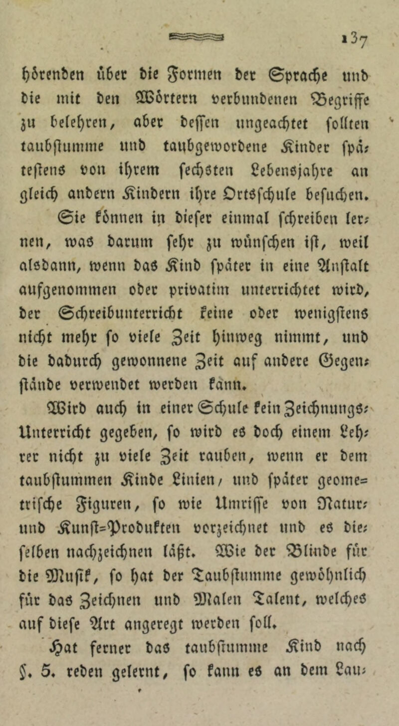 ^6rcnbcn u6cr ^ic Sprache iinb bic mit ben SOSörtern »erbunbenen begriffe ju belehren, aber befifen ungeachtet foUten taubflummc unb tanbgemorbene ^inber fpä? teflenö Pou ihrem fechöten Sebenöjahrc an gleich anbern ^inbern ihre Ortöfchutc befiic{)en* 0ie fönnen in biefer einmal fchreiben ler? nen, maö barum fehr jii münfehen ifi, meil alebann, menn baö .^inb fpdter in eine ^nflalt aufgenommen ober prioatim unterrichtet mirb, bec 0chreibuntcrricht feine ober menigfienö nicht mehr fo Pielc nimmt, unb bic baburch gewonnene auf anberc ©egeiu fldnbe oerwenbet werben fann. SCGirb auch in einer 0chulc fein 3rich'iw”3ö? Unterricht gegeben, fo wirb eö hoch einem i^eh? rer nicht ju Pielc 3^*t rauben, wenn er bem taubfiummen Äinbe ßinieu/ unb fpdter geomc= trifchc giguren, fo wie Umrijfc pon SRatur? unb \^unff=^cobuften pcrjeichnet unb e6 bie; felben nachjeichnen Id^t, SOSie ber ^linbc für bie SOhijtf, fo h«t her ^aubjfumme gewöhnlich für baö 3^ich»ft^ «»h SDlalen Talent, welcheO auf biefc ^rt angeregt werben foll* ^at ferner bao tanbfrummc .^inb nach §. 5* reben gelernt, fo fann c6 an bem 2auj