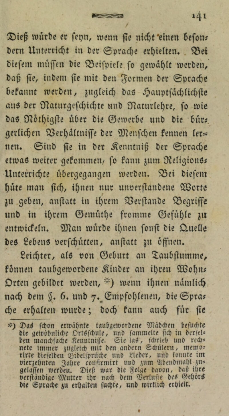 / ttjurfce cc fet?n, ivenn |Te ntc^t'einen Befon? Bern Untercid)t in Bet ©prac^e erBieitcn, . ^et tiefem muffen t>ic ^eifpiefe fo gcmd^it mccten^ ta^ fie, intern fie mit ben formen bec ©pracBc Befannt n?erben, jngieicB baö d)auptfdcBiicB|ic anö bec SRatucßefcBid^te nnb Diaturle^re, fo mic ba6 976ti)i3fic üBec bie ©emecBe unb bic •Bür;, gcriic^en ^er^dftniffe bec ^O^enfcBcn fennen Ier=s nen* ©inb fic in bec ^enntni^ bec ©pcadje etmaö meitcc gefommeiv fo fann jiim üieiigionö; UntefricBte üBer^e^angen mecben. ^ei biefem l)üte man jtcB, ii}nen nur iinoerfianbenc 3Boctc t ju geben, anflatt in i^cem ^ecflanbe begriffe unb in il)cem ©cmütBe fromme ©efüi)ic jii entmicfein. ?SKan mürbe ii)nen fonf^ bic Daielle beö ßcBenö PcrfcBütten, anfiatt jn ofnen. ßeicBtec, aiö pon ©eBurt an ^auBfiumme, fünnen tauBgemocbenc ^inbec an il)cen ^oi)n; Orten geBübet mecben, '^) mcnn ii)nen ndmüc^, nac^ bcm J* 6. unb 7._©mpfol)ienen/ bie©pra; cBc erhalten mürbe; bocB fann anc^ für jte — — - « '>) Xai fefcon erroä&nte tflubgeworbene 9)?äb*fn befugte bie aeiröl)nlid)C Orte^fcfeitlc, unb fanimelte fid> in berfela ben manCbfacbe ^tenntntfj'e. ©ie laii, tcbrieb unb reeb* nete immer iUßletd) mit ben anbetn ©dnilern, memo^ ritte biefelben ’itbelfpriicbe unb lieber, unb fonnte int »ierjebnten 3obre coufitmirt unb jum Ülbenbmabl jus gelflITen inerbeu. ®ie(} war bie bciuon, baö ihre »erfläubigc 5}iutter il)t nad) bem OJerlufte be^ @el)öt^ bie ©pracbe ju erbalten fuebte, unb luirfliib erbielt- t