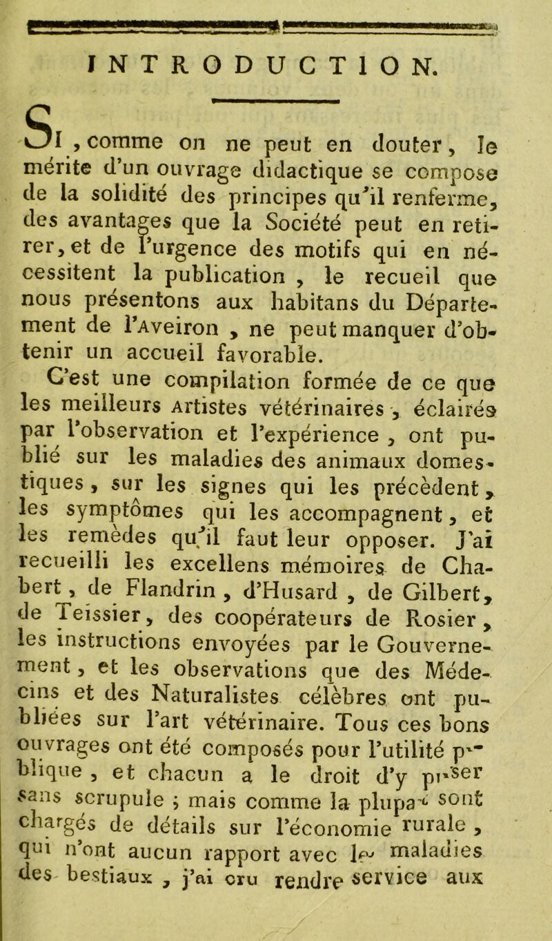 cr*Uj INTRODUCTION. Si , comme on ne peut en douter, le mérite d’un ouvrage didactique se compose de la solidité des principes qu'il renferme, des avantages que la Société peut en reti- rer, et de l’urgence des motifs qui en né- cessitent la publication , le recueil que nous présentons aux habitans du Départe- ment de l’Aveiron , ne peut manquer d’ob- tenir un accueil favorable. C’est une compilation formée de ce que les meilleurs Artistes vétérinaires , éclairés par l’observation et l’expérience , ont pu- blie sur les maladies des animaux domes- tiques , sur les signes qui les précèdent les symptômes qui les accompagnent, et les remedes qu'il faut leur opposer. J’ai recueilli les excellens mémoires de Cha- bert^, de Flandrin , d’Husard , de Gilbert, de ieissier, des coopérateurs de Rosier, les instructions envoyées par le Gouverne- ment , et les observations que des Méde- cins et des Naturalistes célèbres ont pu- bliées sur l’art vétérinaire. Tous ces bons ouvrages ont été composés pour l’utilité p*- biique , et chacun a le droit d’y pr'ser £ans scrupule ; mais comme la plupa4- sont chargés de détails sur l’économie rurale , qui n’ont aucun rapport avec 1 pj maladies des bestiaux , j’ai cru rendre service aux