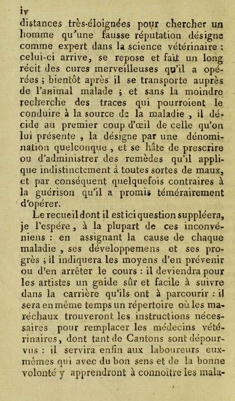 distances très-éloignées pour chercher un homme qu'une fausse réputation désigne comme expert dans la science vétérinaire ; celui-ci arrive, se repose et faijt un long récit des cures merveilleuses qu’il a opé- rées ; bientôt après il se transporte auprès de ranimai malade ; et sans la moindre recherche des traces qui pourroient le conduire à la source de la maladie , il dé- cide au premier coup d’œil de celle qu’on lui présente , la désigne par une dénomi- nation quelconque , et se hâte de prescrire ou d’administrer des remèdes qu’il appli- que indistinctement à toutes sortes de maux, et par conséquent quelquefois contraires à la guérison qu’il a promis témérairement d’opérer. Le recueil dont il est ici question suppléera, je l’espére, à la plupart de ces inconvé- niens : en assignant la cause de chaque maladie , ses développemens et ses pro- grès ; il indiquera les moyens d’en prévenir ou d?en arrêter le cours : il deviendra pour les artistes un guide sûr et facile à suivre dans la carrière qu’ils ont à parcourir : il sera en même temps un répertoire où les ma- réchaux trouveront les instructions néces- saires pour remplacer les médecins vété- rinaires, dont tant de Cantons sont dépour- vus : il servira enfin aux laboureurs eux- mêmes qui avec du bon sens et de la bonne volonté y apprendront à connoître les mala-