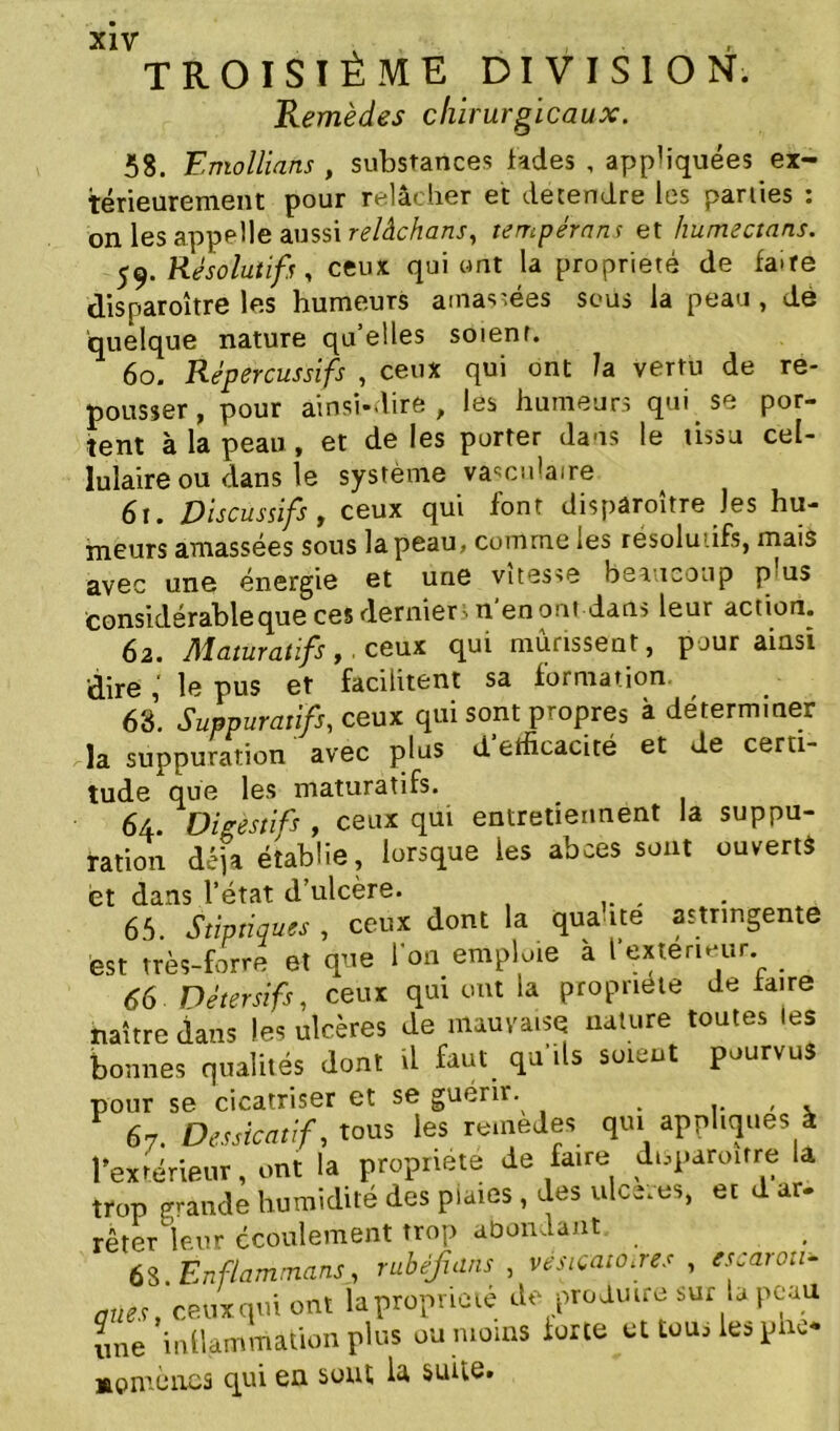 TROISIÈME DIVISION. Remèdes chirurgicaux. 58. Entoilions , substances fades , appliquées ex- térieurement pour relâcher et detendre les parties : on les appelle aussi relâchons, tempérons et humectons. 59. Résolutifs, ceux qui ont la propriété de fa>re disparoître les humeurs amassées sous la peau , de quelque nature qu’elles soienr. 60. Répercussifs , ceux qui ont /a vertu de re- pousser, pour ainsi-dire, les humeurs qui se por- tent à la peau , et de les porter dans le tissu cel- lulaire ou dans le système vasculaire 6t. Discussifs t ceux qui font dispâroitre Jes hu- meurs amassées sous la peau, comme les résolu .ifs, mais avec une énergie et une vitesse beaucoup p us considérable que ces derniers n'en ont dans leur action. 62. Maturatifs,. ceux qui mûrissent, pour ainsi dire le pus et facilitent sa formation. 63. Suppuratifs, ceux qui sont propres à déterminer la suppuration avec plus d efficacité et de certi- tude que les maturatifs. 64. Digestifs , ceux qui entretiennent la suppu- ration dépa établie, lorsque les abcès sont ouvert* et dans l’état d’ulcère. 65. Stïptiques , ceux dont la quai te astringente est très-forte et que l’on emploie à l*extérieur. 66 ■ Détersifs, ceux qui ont la propriété défaire naître dans les ulcères de mauvaise nature toutes les bonnes qualités dont il faut qu'ils soient pourvus pour se cicatriser et se guérir. . , 67. Dessicatif, tous les remedes qui appliques à l’extérieur, ont la propriété de faire duparoitre la trop grande humidité des plaies, des ulce.es, et d ar- rêter leur écoulement trop abondant. 68. Enflammons, rubéfions , vésicatoires , escaron* ânes, ceux qui ont la propriété de produire sur la peau une inflammation plus ou moins forte et tou, les pno Mpmcïies qui en sont la suite.