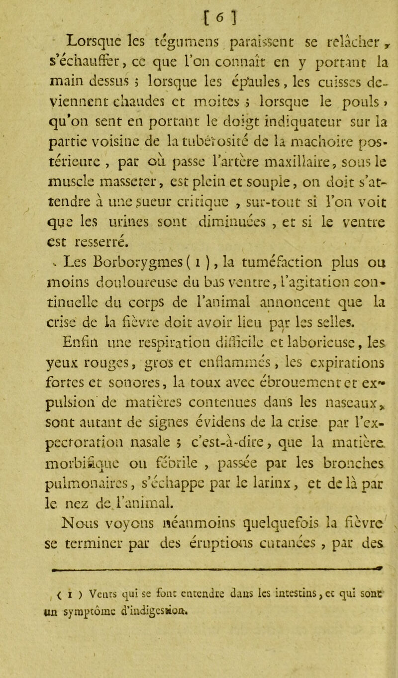 [«] Lorsque les tégumens paraissent se relâcher r s’échauffer, ce que l’on connaît en y portant la main dessus ; lorsque les épaules, les cuisses de- viennent chaudes et moites ; lorsque le pouls > qu’on sent en portant le doigt indiquateur sur la partie voisine de la tubérosité de là mâchoire pos- térieure , par où passe l’artère maxillaire, sous le muscle masseter, est plein et souple, on doit s’at- tendre à une sueur critique , sur-tout si l’on voit que les urines sont diminuées , et si le ventre est resserré. - Les Borborygmes ( i ), la tuméfaction plus ou moins douloureuse du bas ventre, l’agitation con- tinuelle du corps de l’animal annoncent que la crise de la fièvre doit avoir lieu par les selles. Enfin une respiration difficile et laborieuse, les yeux rouges, gros et enflammés, les expirations fortes et sonores, la toux avec ébrouemcnrct ex- pulsion de matières contenues dans les naseaux * sont autant de signes évidens de la crise par l’ex- pectoration nasale ; c’est-â-dire, que la matière, morbifique ou fébrile , passée par les bronches pulmonaires, s’échappe par le larinx, et de là par le. nez de l’animal. Nous voyons néanmoins quelquefois la fièvre se terminer par des éruptions cutanées , par des ( i ) Vents qui se fout entendre dans les intestins, et qui sone un symptôme d'indigestion.