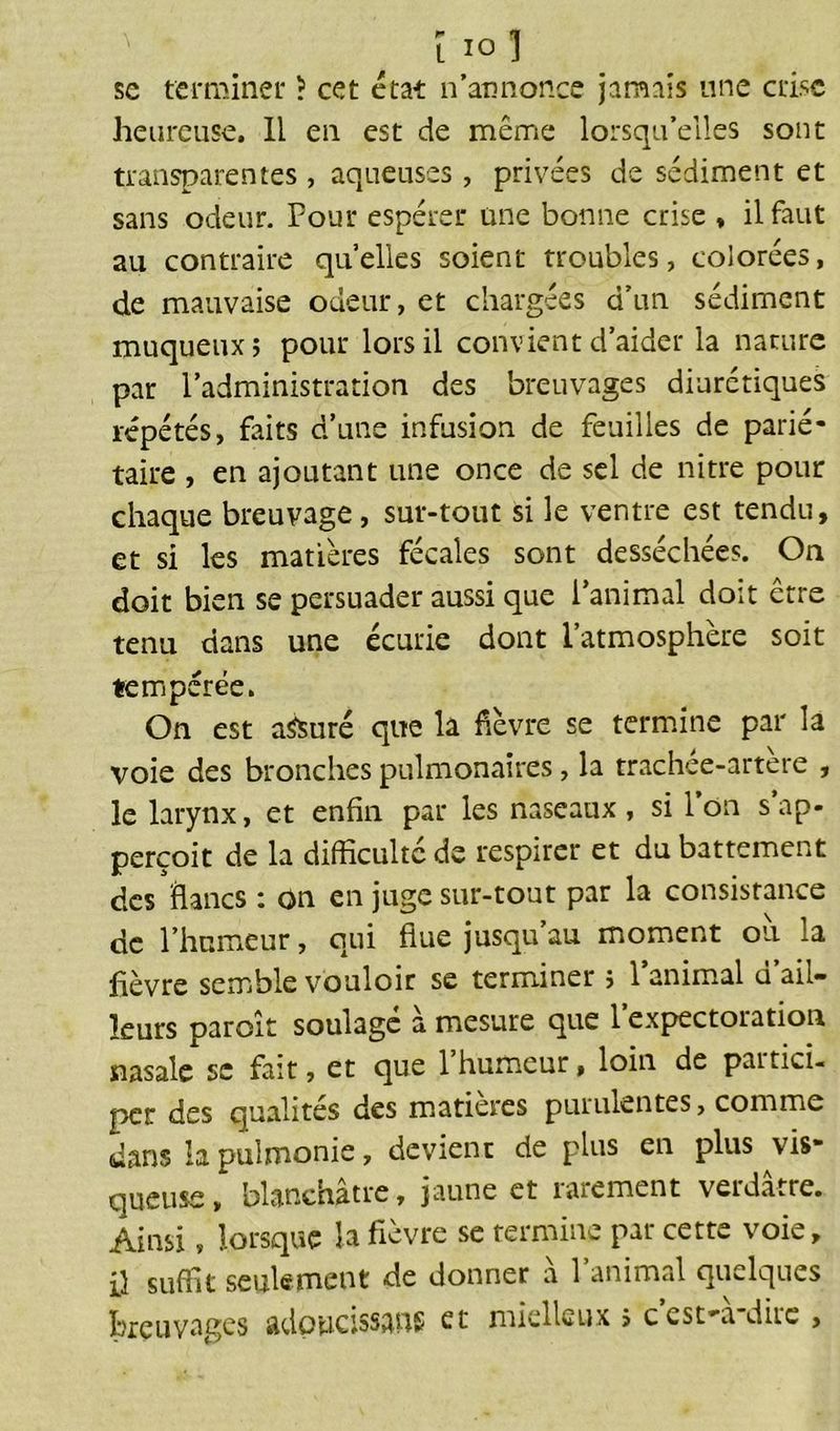 ï 10] se terminer ? cet état n’annonce jamais une crise heureuse. Il en est de même lorsqu’elles sont transparentes , aqueuses , privées de sédiment et sans odeur. Pour espérer une bonne crise , il faut au contraire quelles soient troubles, colorées, de mauvaise odeur, et chargées d’un sédiment muqueux; pour lors il convient d’aider la nature par l’administration des breuvages diurétiques répétés, faits d’une infusion de feuilles de parié- taire , en ajoutant une once de sel de nitre pour chaque breuvage, sur-tout si le ventre est tendu, et si les matières fécales sont desséchées. On doit bien se persuader aussi que l’animal doit être tenu dans une écurie dont l’atmosphère soit tempérée. On est assuré que la fièvre se termine par la voie des bronches pulmonaires, la trachée-artère , le larynx, et enfin par les naseaux, si l’on sap- perçoit de la difficulté de respirer et du battement des flancs : on en juge sur-tout par la consistance de l’humeur, qui flue jusqu’au moment où la fièvre semble vouloir se terminer ; l’animal d’ail- leurs paroît soulagé à mesure que l’expectoration nasale se fait, et que 1 humeur, loin de paitici- per des qualités des matières purulentes, comme dans la pulmonie, devient de plus en plus vis- queuse, blanchâtre, jaune et rarement verdâtre. Ainsi, lorsque la fièvre se termine par cette voie, il suffit seulement de donner a 1 animal quelques breuvages adoucissons et mielleux ; cest-a dire ,