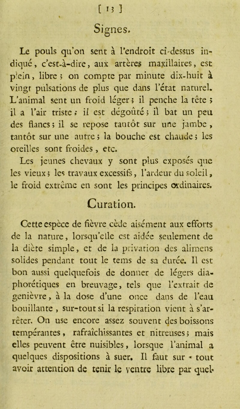 Signes* Le pouls qu’on sent à l’endroit ci'dessus in- diqué, c’est-à-dire, aux artères maxillaires, est plein, libre; on compte par minute dix-huit à vingt pulsations de plus que dans l’état naturel. L’animal sent un froid léger; il penche la tête ; il a l’air triste ; ii est dégoûté ; il bat un peu des flancs; il se repose tantôt sur une jambe, tantôt sur une autre; la bouche est chaude; les oreilles sont froides, etc. Les jeunes chevaux y sont plus exposés que les vieux; les travaux excessifs, l’ardeur du soleil, le froid extrême en sont les principes ordinaires. Curation. Cette espèce de fièvre cède aisément aux efforts de la nature, lorsqu’elle est aidée seulement de la diète simple, et de la privation des alimens solides pendant tout le tems de sa durée. Il est bon aussi quelquefois de donner de légers dia- phoniques en breuvage, tels que l’extrait de genièvre, à la dose d’une once dans de l’eau bouillante , sur-tout si la respiration vient à s’ar- rêter, On use encore assez souvent des boissons tempérantes, rafraîchissantes et nitreuses; mais elles peuvent être nuisibles, lorsque l’animal a quelques dispositions à suer. Il faut sur * tout avoir attention de tenir le ventre libre par quel*