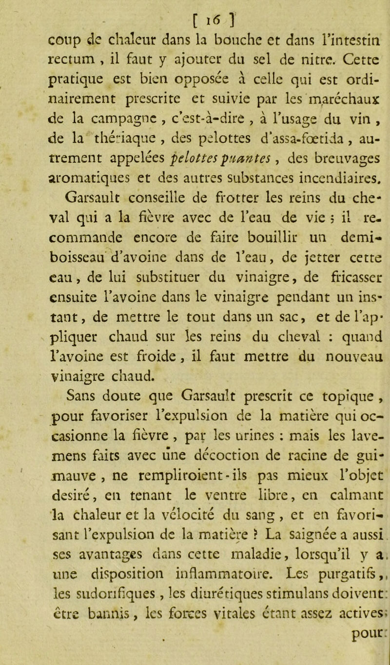 [ T coup de chaleur dans la bouche et dans l’intestin rectum , il faut y ajouter du sel de nitre. Cette pratique est bien opposée a celle qui est ordi- nairement prescrite et suivie par les maréchaux de la campagne , c’est-à-dire , à l’usage du vin , de la thériaque , des pelottes d'assa-fœtida , au- trement appelées pelottes puantes, des breuvages aromatiques et des autres substances incendiaires. Garsault conseille de frotter les reins du che- val qui a la fièvre avec de l’eau de vie ; il re- commande encore de faire bouillir un demi- boisseau d’avoine dans de l’eau, de jetter cette eau, de lui substituer du vinaigre, de fricasser ensuite l’avoine dans le vinaigre pendant un ins- tant, de mettre le tout dans un sac, et de l’ap- pliquer chaud sur les reins du cheval : quand l’avoine est froide, ïl faut mettre du nouveau vinaigre chaud. Sans doute que Garsault prescrit ce topique , pour favoriser l’expulsion de la matière qui oc- casionne la fièvre , par les urines : mais les lave- mens faits avec une décoction de racine de gui- mauve , ne rempliroient-ils pas mieux l’objet désiré, en tenant le ventre libre, en calmant la chaleur et la vélocité du sang , et en favori- sant l’expulsion de la matière ? La saignée a aussi ses avantages dans cette maladie, lorsqu’il y a. une disposition inflammatoire. Les purgatifs,, les sudorifiques, les diurétiques stimulans doivent: être bannis, les forces vitales étant assez actives; pour: