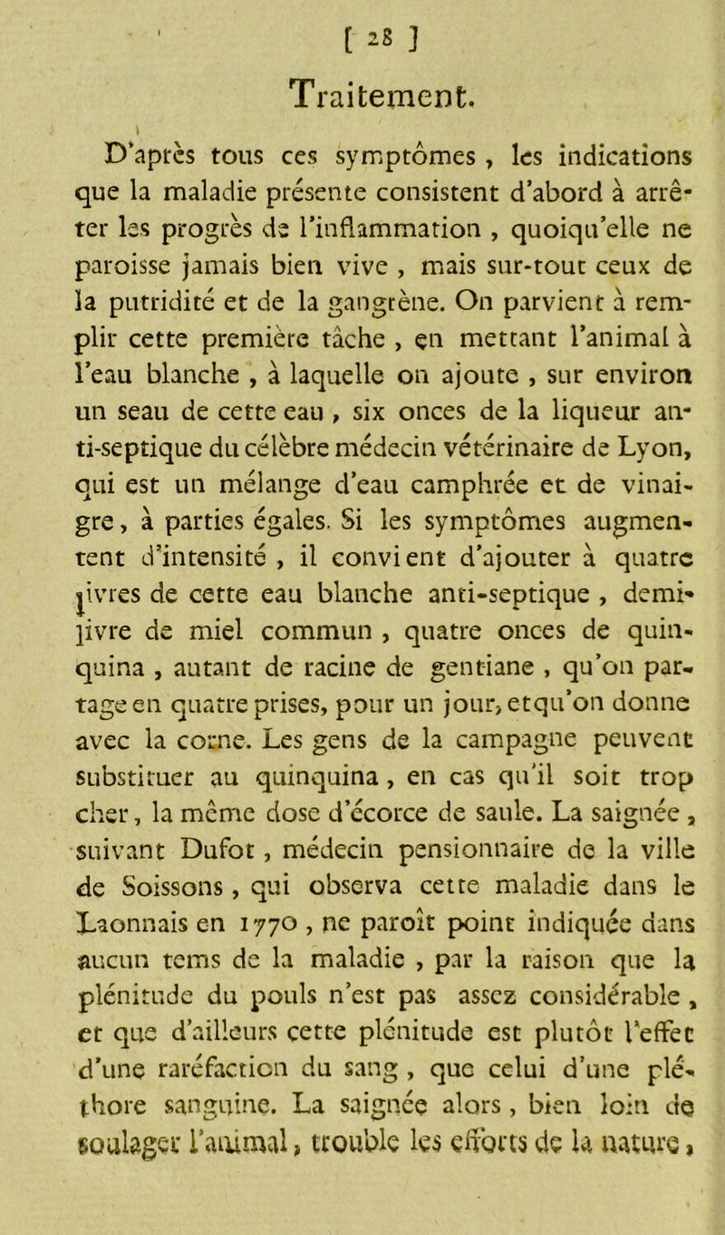 Traitement. \ D’après tous ces symptômes, les indications que la maladie présente consistent d’abord à arrê- ter les progrès de l’inflammation , quoiqu’elle ne paroisse jamais bien vive , mais sur-tout ceux de la putridité et de la gangrène. On parvient à rem- plir cette première tâche , en mettant l’animal à l’eau blanche , à laquelle on ajoute , sur environ un seau de cette eau , six onces de la liqueur an- ti-septique du célèbre médecin vétérinaire de Lyon, qui est un mélange d’eau camphrée et de vinai- gre , à parties égales. Si les symptômes augmen- tent d’intensité, il convient d’ajouter à quatre jivres de cette eau blanche anti-septique , demi- livre de miel commun , quatre onces de quin- quina , autant de racine de gentiane , qu’on par- tage en quatre prises, pour un jour,etqu’on donne avec la corne. Les gens de la campagne peuvent substituer au quinquina, en cas qu'il soit trop cher, la même dose d’écorce de saule. La saignée, suivant Dufot, médecin pensionnaire de la ville de Soissons, qui observa cette maladie dans le Lyonnais en 1770 , ne paroît point indiquée dans aucun tems de la maladie , par la raison que la plénitude du pouls n’est pas assez considérable , et que d’ailleurs cette plénitude est plutôt l’effet d’une raréfaction du sang, que celui d’une plé- thore sanguine. La saignée alors, bien loin de soulage i animal > trouble les efforts de la nature »