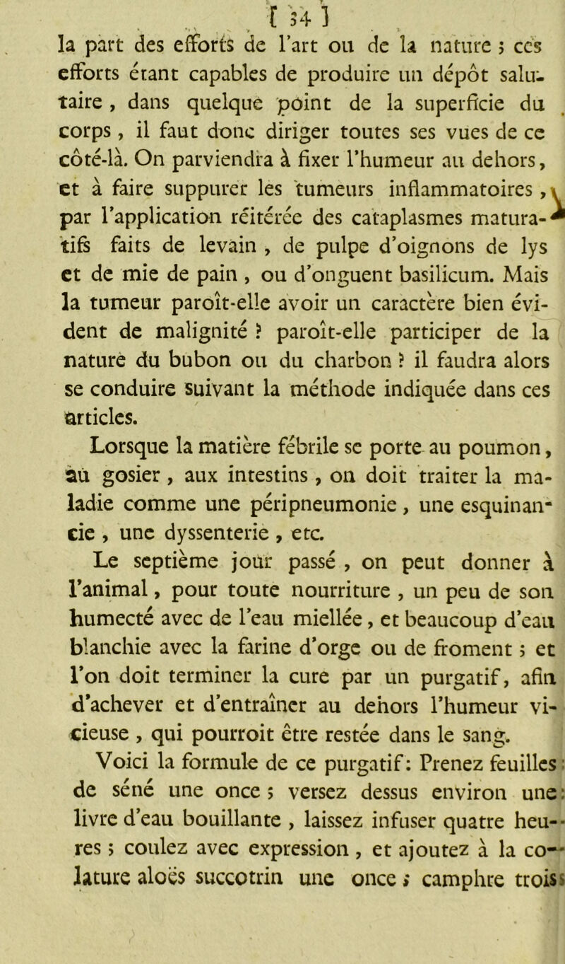 la part des efforts de l’art ou de la nature ; ces efforts étant capables de produire un dépôt salu- taire , dans quelque point de la superficie du corps, il faut donc diriger toutes ses vues de ce côté-là. On parviendra à fixer l’humeur au dehors, et à faire suppurer les tumeurs inflammatoires, \ par l’application réitérée des cataplasmes matura-* tifs faits de levain , de pulpe d’oignons de lys et de mie de pain , ou d’onguent basilicum. Mais la tumeur paroît-elle avoir un caractère bien évi- dent de malignité ? paroît-elle participer de la nature du bubon ou du charbon ? il faudra alors se conduire suivant la méthode indiquée dans ces articles. Lorsque la matière fébrile se porte au poumon, au gosier, aux intestins, on doit traiter la ma- ladie comme une péripneumonie , une esquinan- eie , une dyssenterie , etc. Le septième jour passé , on peut donner à l’animal, pour toute nourriture , un peu de son humecté avec de l’eau miellée, et beaucoup d’eau blanchie avec la farine d’orge ou de froment ; et l’on doit terminer la cure par un purgatif, afin d’achever et d’entraîner au dehors l’humeur vi- cieuse , qui pourroit être restée dans le sang. Voici la formule de ce purgatif: Prenez feuilles de séné une once î versez dessus environ une: livre d’eau bouillante , laissez infuser quatre heu- res ; coulez avec expression, et ajoutez à la co-' Jature aloës succotrin une once» camphre troiss