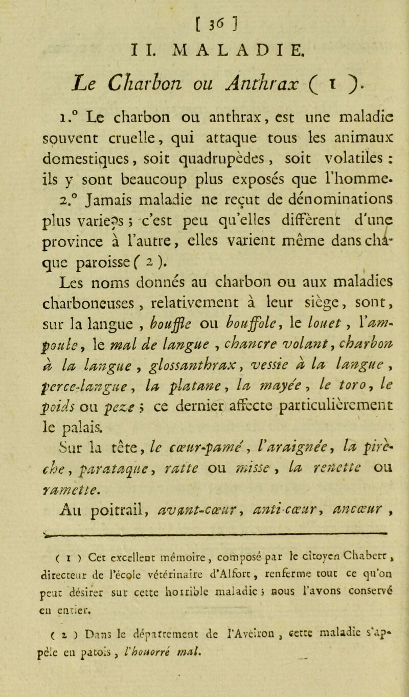 [ dtf ] IL MALADIE. Le Charbon ou Anthrax ( i ). i.° Le charbon ou anthrax, est une maladie souvent cruelle, qui attaque tous les animaux domestiques, soit quadrupèdes, soit volatiles: ils y sont beaucoup plus exposés que l’homme. 2.0 Jamais maladie ne reçut de dénominations plus variées ; c’est peu qu’elles diffèrent d'une province à l’autre, elles varient même dans chi- que paroisse fa). Les noms donnés au charbon ou aux maladies charboneuses , relativement à leur siège, sont, sur la langue , bouffie ou bouffole, le louet, 1'am- poule * le mal de langue , chancre volant, charbon à la langue , glossanthrax, vessie a la langue , perce-langue, la platane, la maye'e , le toro, le poids ou peze ? ce dernier affecte particulièrement le palais. Sur la tête, le cœur-pâme , t araignée, /.? pirc- che, parataque, ou renette ou ramette. Au poitrail, avant-cœur, anti-cœur, ancœur , ( i ) Cet excellent mémoire, composé par le citoyen Chabcrr, directeur de l’école vétérinaire d’Alfort, renferme tout ce qu’on peut désirer sur cette horrible maladie j nous l’avons conservé en entier. ( z ) Dans le département de i’Aveiron , cette maladie s’ap* pèle en patois, l'houorré mal.