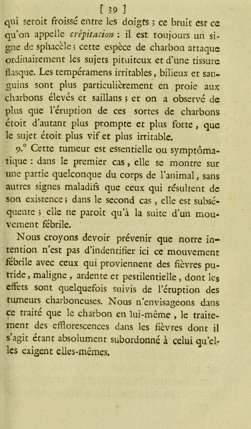 qui seroit froissé entre les doigts ; ce bruit csr ce qu’on appelle crépitation : il est toujours un si- gne de sphacèle; cette espèce de charbon attaque ordinairement les sujets pituiteux et d’une tissure flasque. Les tempéramens irritables, bilieux et san- guins sont plus particulièrement en proie aux: charbons élevés et saillans ; et on a observé de plus que l’éruption de ces sortes de charbons étoit d’autant plus prompte et plus forte, que le sujet étoit plus vif et plus irritable. 9° Cette tumeur est essentielle ou symptoma- tique : dans le premier cas, elle se montre sur une partie quelconque du corps de l’animal, sans autres signes maladifs que ceux qui résultent de son existence ; dans le second cas , elle est subsé- quente 5 elle ne paroît qu’à la suite d’un mou- vement fébrile. Nous croyons devoir prévenir que notre in- tention n est pas d’indentiher ici ce mouvement febrile avec ceux qui proviennent des fièvres pu- tride, maligne , ardente et pestilentielle, dont les effets sont quelquefois suivis de l’éruption des tumeurs charboneuses. Nous n’envisageons dans ce traité que le charbon en lui-même , le traite- ment des efflorescences dans les fièvres dont il s’agit étant absolument subordonné à celui qu’el- les exigent eiles-mêmes.