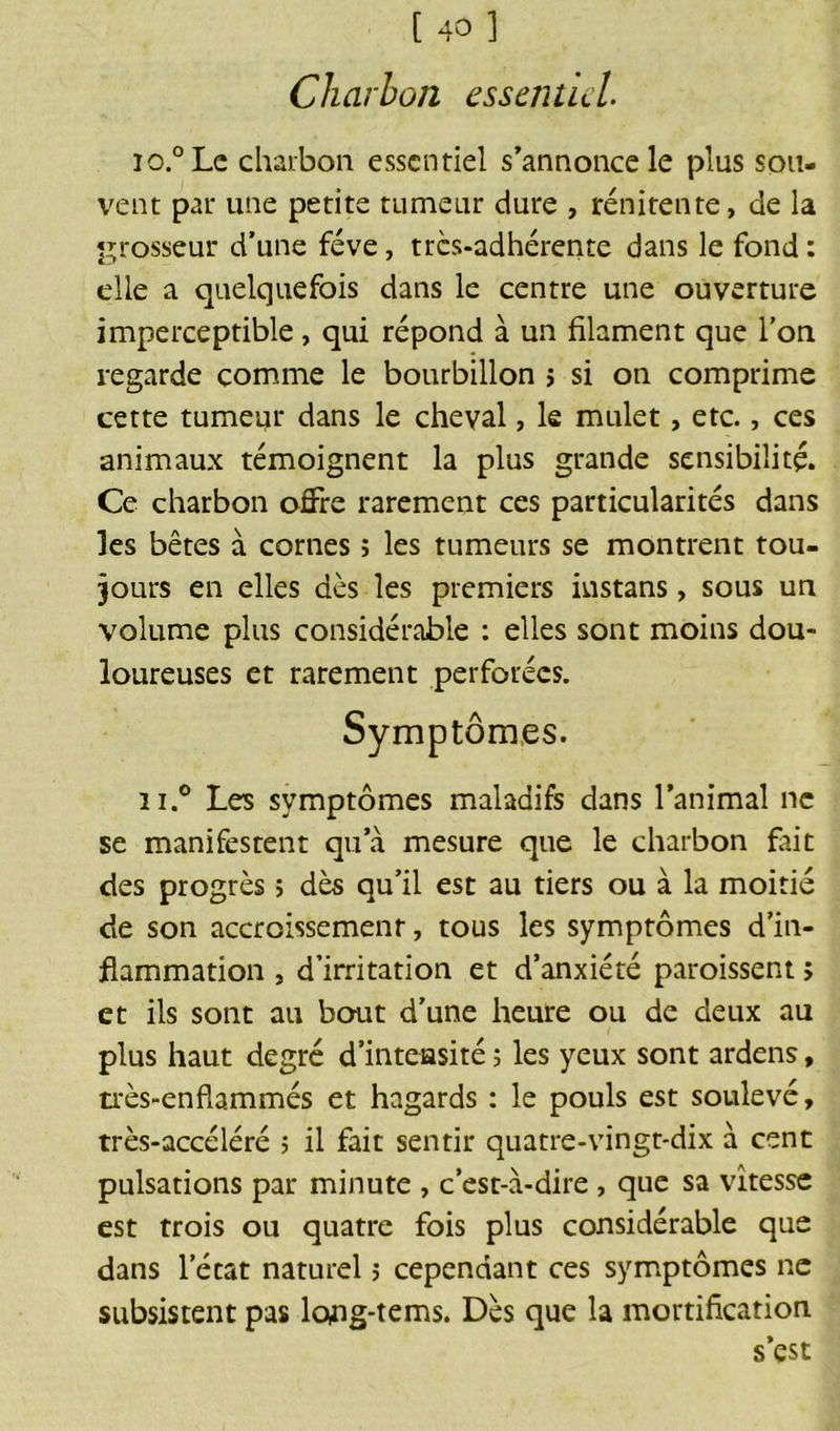 Charbon essentiel io.°Le charbon essentiel s’annonce le plus sou- vent par une petite tumeur dure , rénitente, de la grosseur d’une fève, très-adhérente dans le fond : elle a quelquefois dans le centre une ouverture imperceptible, qui répond à un filament que l’on regarde comme le bourbillon > si on comprime cette tumeur dans le cheval, le mulet, etc., ces animaux témoignent la plus grande sensibilité. Ce charbon offre rarement ces particularités dans les bêtes à cornes ; les tumeurs se montrent tou- jours en elles dès les premiers instans, sous un volume plus considérable : elles sont moins dou- loureuses et rarement perforées. n.° Les symptômes maladifs dans l’animal ne se manifestent qu’à mesure que le charbon fait des progrès ; dès qu’il est au tiers ou à la moitié de son accroissement, tous les symptômes d’in- flammation j d’irritation et d’anxiété paroissent > et ils sont au bout d’une heure ou de deux au plus haut degré d’inteasité ; les yeux sont ardens, très-enflammés et hagards : le pouls est soulevé, très-accéléré ; il fait sentir quatre-vingt-dix à cent pulsations par minute , c’est-à-dire , que sa vitesse est trois ou quatre fois plus considérable que dans lecat naturel ; cependant ces symptômes ne subsistent pas lojig-tems. Dès que la mortification s est