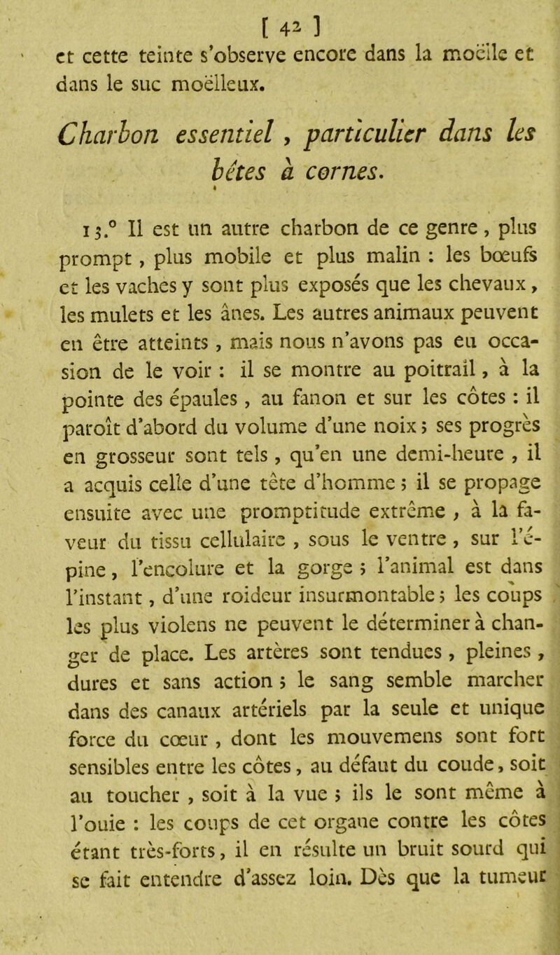 et cette teinte s’observe encore dans la moelle et dans le suc moelleux. Charbon essentiel, particulier dans les bêtes a cornes. « i$.° Il est un autre charbon de ce genre, plus prompt, plus mobile et plus malin : les bœufs et les vaches y sont plus exposés que les chevaux, les mulets et les ânes. Les autres animaux peuvent en être atteints, mais nous n’avons pas eu occa- sion de le voir : il se montre au poitrail, à la pointe des épaules, au fanon et sur les côtes : il paroît d’abord du volume d’une noix ; ses progrès en grosseur sont tels, qu’en une demi-heure , il a acquis celle d’une tête d’homme ; il se propage ensuite avec une promptitude extrême , à la fa- veur du tissu cellulaire , sous le ventre , sur l’é- pine , l’encolure et la gorge 5 l’animal est dans l’instant, d’une roideur insurmontable ; les coups les plus violens ne peuvent le déterminer à chan- ger de place. Les artères sont tendues, pleines, dures et sans action 5 le sang semble marcher dans des canaux artériels par la seule et unique force du cœur, dont les mouvemens sont fort sensibles entre les côtes, au défaut du coude, soit au toucher , soit à la vue ; ils le sont même à l'ouie : les coups de cet organe contre les côtes étant très-forts, il en résulte un bruit sourd qui se fait entendre d’assez loin. Dès que la tumeur