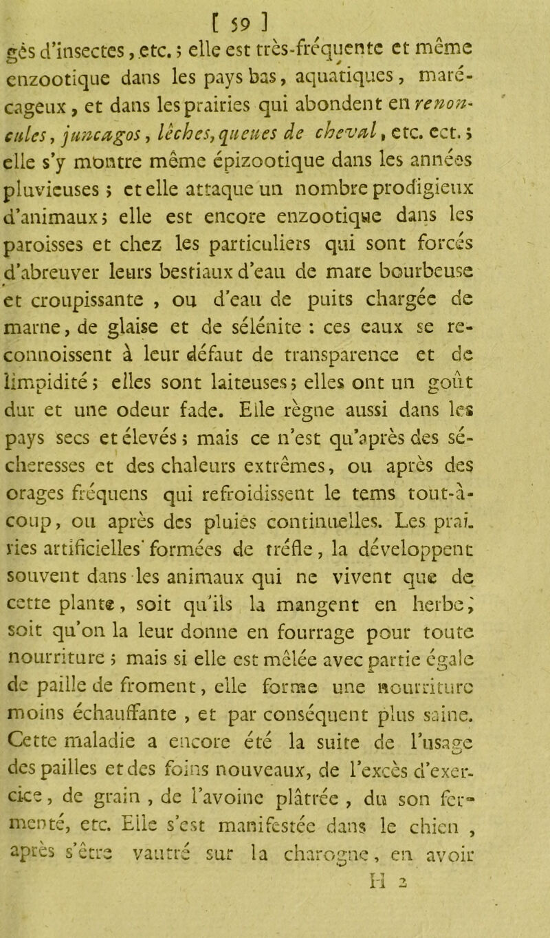 gès d'insectes, etc. ; elle est très-fréquente et même enzootique dans les pays bas, aquatiques, maré- cageux, et dans les prairies qui abondent tnrenon- cales, juncagos, lèches,queues de cheval, etc. ect. î elle s’y montre même épizootique dans les années pluvieuses; et elle attaque un nombre prodigieux d’animaux j elle est encore enzootique dans les paroisses et chez les particuliers qui sont forcés d’abreuver leurs bestiaux d’eau de mate bourbeuse et croupissante , ou d’eau de puits chargée cle marne, de glaise et de sélénite : ces eaux se re- connoissent à leur défaut de transparence et de limpidités elles sont laiteuses; elles ont un goût dur et une odeur fade. Elle règne aussi dans les pays secs et élevés ; mais ce n’est qu’après des sé- cheresses et des chaleurs extrêmes, ou après des orages fréquens qui refroidissent le tems tout-à- coup, ou après des pluies continuelles. Les prai. ries artificielles-formées de trèfle, la développent souvent dans les animaux qui ne vivent que de cette plant®, soit qu'ils la mangent en herbe, soit qu’on la leur donne en fourrage pour toute nourriture ; mais si elle est mêlée avec partie égale de paille de froment, elle forme une nourriture moins échauffante , et par conséquent plus saine. Cette maladie a encore été la suite de l’usage O des pailles et des foins nouveaux, de l’excès d’exer- cice , de grain , de l’avoine plâtrée , du son fer» menté, etc. Elle s’est manifestée dans le chien , après s’être vautré sur la charogne, en ri 2 avoir