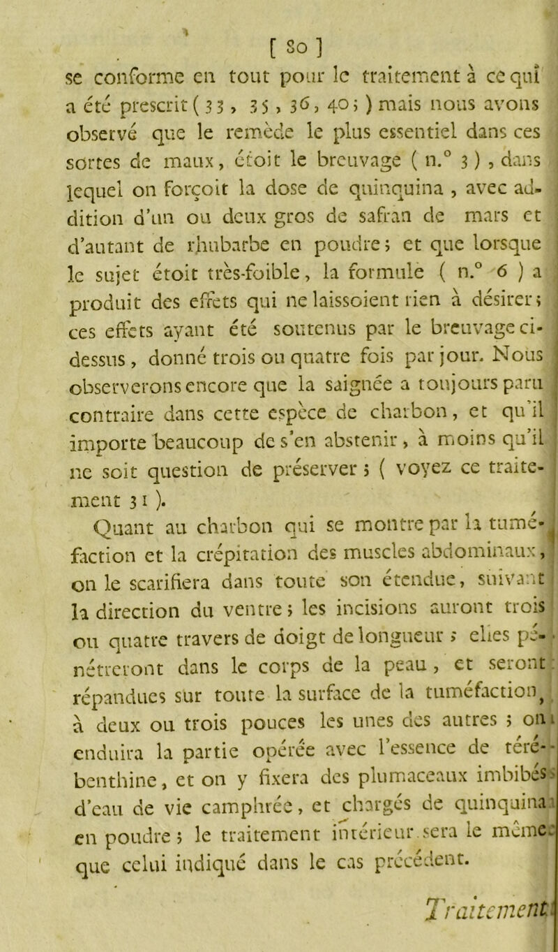 [ So] se conforme en tout pour le traitement à ce qui a été prescrit ( 33 > 35 > 40» ) mais nous avons observé que le remède le plus essentiel dans ces sortes de maux, étoit le breuvage ( n.° 3 ) , dans lequel on forçoit la dose de quinquina , avec ad- dition d’un ou deux gros de safran de mars et d’autant de rhubarbe en poudre ; et que lorsque le sujet étoit très-foible, la formule ( n.° 6 ) a j produit des effets qui ne laissaient rien à désirer i ces effets ayant été soutenus par le breuvage ci- ; dessus, donné trois ou quatre fois par jour. Nous j observerons encore que la saignée a toujours paru j contraire dans cette espèce de charbon, et qu il importe beaucoup de s’en abstenir, à moins qu’il ne soit question de préserver ; ( voyez ce traite- j ment 31 )• Quant au charbon qui se montre par la tumé-y faction et la crépitation des muscles abdominaux, j on le scarifiera dans toute son étendue, suivant la direction du ventre; les incisions auront trois ou quatre travers de doigt de longueur ; elies pé- • nétreront dans le corps de la peau , et seront répandues sur toute la surface de la tuméfaction^ à deux ou trois pouces les unes des autres ; on 1 enduira la partie opérée avec l’essence de téré- benthine, et on y fixera des plumaceaux imbibé» d’eau de vie camphrée, et chargés de quinquina.! en poudre; le traitement intérieur.sera le mcmcc que celui indiqué dans le cas précédent. Traitement