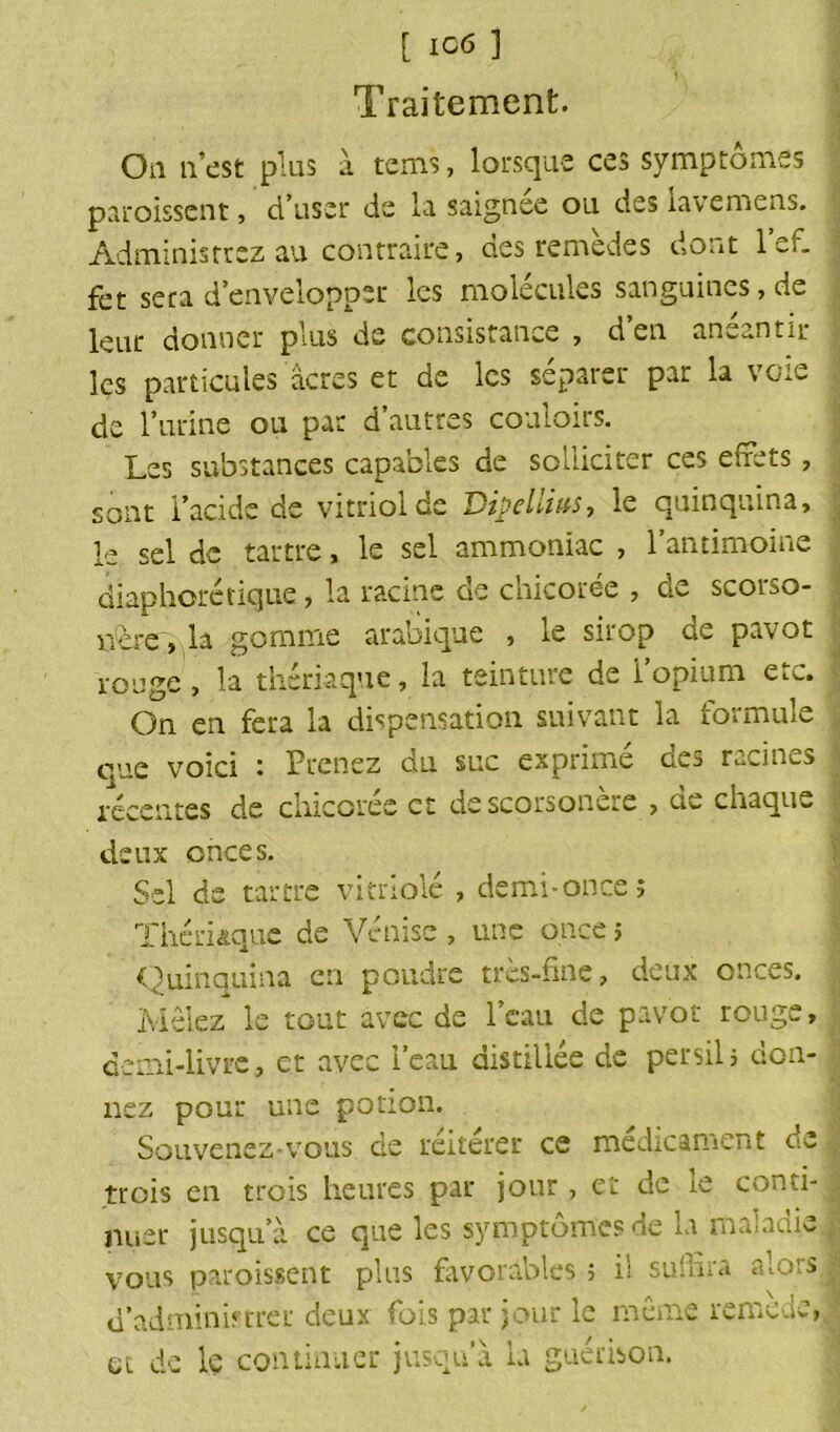 Traitement. Oa n’est plus à teins, lorsque ces symptômes paroissent, d’user de la saignee ou des iavemens. Administrez au contraire, des remèdes dont lef. fet seca d’envelopper les molécules sanguines,de leur donner plus de consistance , d’en anéantir les particules acres et de les séparer par la voie de l’urine ou par d’autres couloirs. Les substances capables de solliciter ces effets, sont i’acide de vitriol de Vipeliius, le quinquina, le sel de tartre, le sel ammoniac , l’antimoine diaphonique, la racine de chicorée , cle scorso- nère , la gomme arabique , le sirop de pavot rouge , la thériaque, la teinture de l’opium etc. On en fera la dispensation suivant la 1.01 mule que voici : Prenez du suc exprimé des racines récentes de chicorée et de scorsonère , de chaque deux onces. Sel de tartre vitriolé , demi-once î Thériaque de Venise, une once ; Quinquina en poudre très-fine, deux onces. Mêlez le tout avec de l’eau de pavot rouge, demi-livre, et avec i’eau distillée de persil5 don- nez pour une potion. Souvenez-vous de réitérer ce médicament de trois en trois heures par jour, et de le conti- nuer jusqu’à ce que les symptômes de la maladie vous paroissent plus favorables ; il suffira alors d’administrer deux fois par jour le même remede, et de le continuer jusqu’à la guérison.