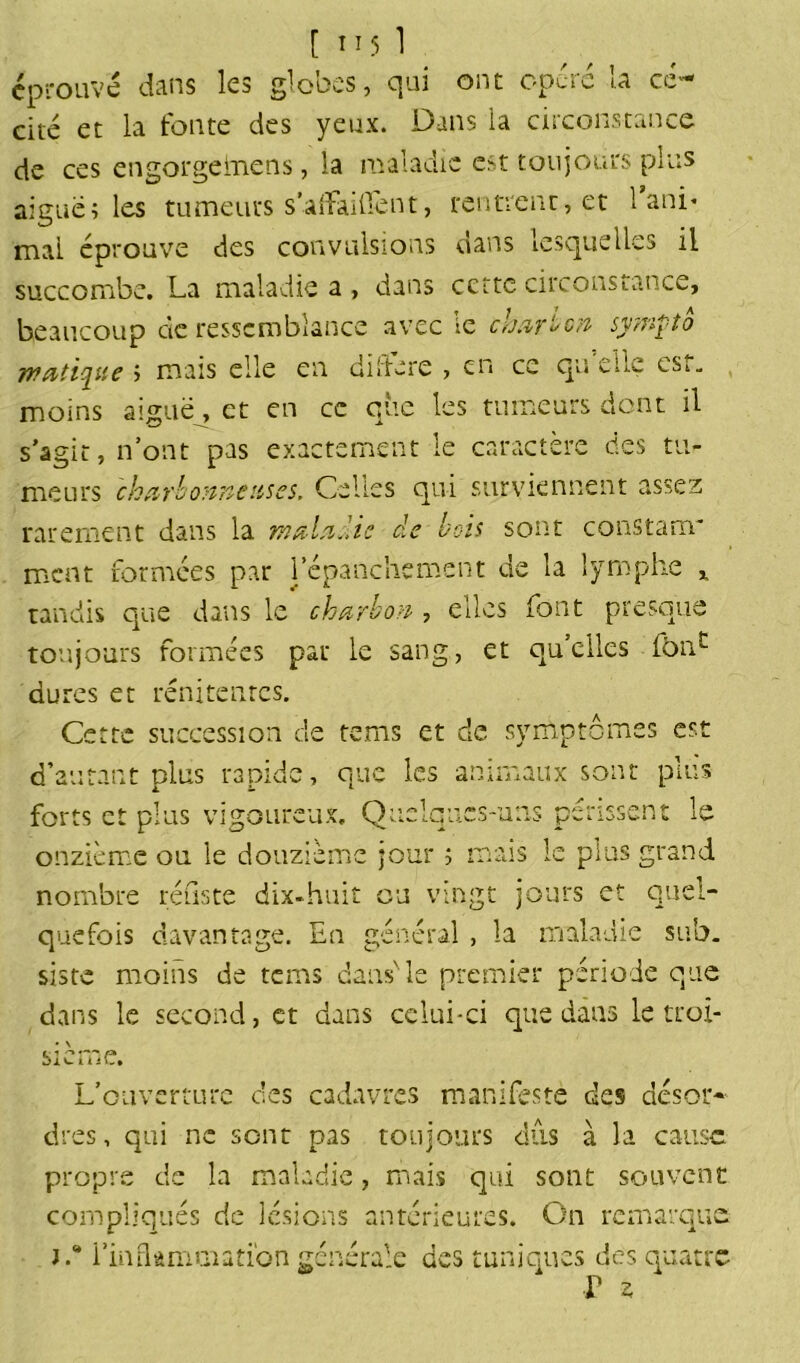 [ T15 1 éprouvé dans les globes, qui ont opéré la cé- cité et la fonte des yeux. Dans la circonstance de ces engorgeinens, la maladie est toujours plus aiguë; les tumeurs s’afïaillent, rentrent, et 1 ani* mai éprouve des convulsions dans lesquelles il succombe. La maladie a , dans ccttc circonstance, beaucoup de ressemblance avec le charbon sympa jnatipe ; mais elle en diitéré , en cc qu eue cst„ moins aiguë, et en cc que les tumeurs dont il s’agit, n’ont pas exactement le caractère des tu- meurs charbonneuses. Celles qui surviennent assez rarement dans la maladie de bois sont constant* ment formées par l’épanchement de la lymphe , tandis que dans le charbon , elles font presque toujours formées par le sang, et qu’elles fbnc dures et rénitenres. Cette succession de tems et de symptômes est d’autant plus rapide, que les animaux sont plus forts et plus vigoureux. Quelques-uns périssent le onzième ou le douzième jour ; mais le plus grand nombre refis te dix-huit eu vingt jours et quel- quefois davantage. En général , la maladie sub. sistc moins de tems dans' le premier période que dans le second, et dans celui-ci que dans le troi- sième. L’ouverture c!es cadavres manifeste des désor- dres, qui ne sont pas toujours dûs à la cause propre de la maladie, mais qui sont souvent compliqués de lésions antérieures. On remarque J.* l'inflammation générale des tuniques des quatre r ?