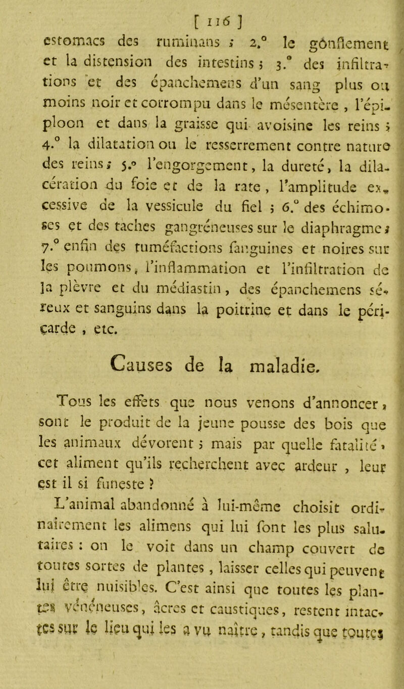 estomacs des rummans > 2° le gônflement et la distension des intestins ; 3.0 des infiltra^ tions et des épanchemens d’un sang plus ou moins noir et corrompu dans le mésentère , l’épi— ploon et dans la graisse qui avoisine les reins > 4-° la dilatation 011 le resserrement contre nature des reins; 5.0 l’engorgement, la dureté, la dila- cération du foie et de la rate , l’amplitude ex» cessive de la vessicule du fiel 5 6.ü des échimo* ses et des taches gangréneuses sur îe diaphragme; 7° enfin des tuméfactions fanguines et noires sur les poumons, l’inflammation et l’infiltration de ]a plèvre et du médiastin, des épanchemens sé*» reux et sanguins dans la poitrine et dans le péri- çarde , etc. Causes de îa maladie. Tous les effets que nous venons d’annoncer * sont le produit de la jeune pousse des bois que les animaux dévorent > mais par quelle fatalité» cet aliment qu’ils recherchent avec ardeur , leur est il si funeste ? L’animal abandonné à lui-même choisit ordi- nairement les alimens qui lui font les plus salu- taires : on le voit dans un champ couvert de toutes soi tes de plantes, laisser celles qui peuvent lui être nuisibles. C’est ainsi que toutes les plan- ts* vénéneuses, âcres et caustiques, restent intac. tes sur Iç lieu qui les a vu naure, tandis que tQute$