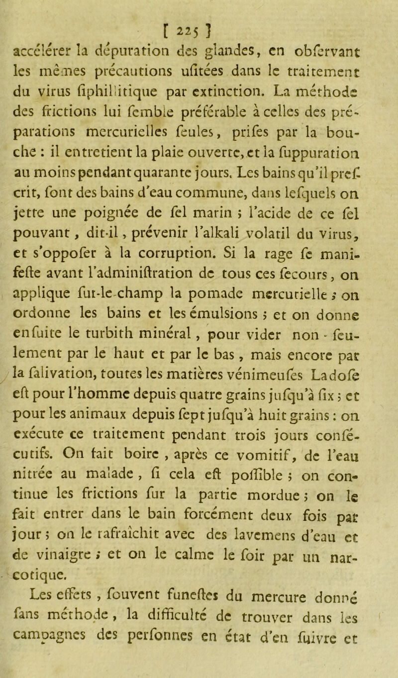 [ 22$ 1 accélérer la dépuration des glandes, en obfervant les mènes précautions ufitées dans le traitement du virus fiphillitique par extinction. La méthode des frictions lui fembie préférable à celles des pré- parations mercurielles feules, prifes par la bou- che : il entretient la plaie ouverte, et la fuppuration au moinspendant quarante jours. Les bains qu’il prêt crit, font des bains d'eau commune, dans lefquels on jette une poignée de fel marin ; l’acide de ce fel pouvant, dit-il, prévenir l’alkali volatil du virus, et s’oppofer à la corruption. Si la rage fe mani- fefte avant l’adminiftration de tous ces fecours, on applique fur-le champ la pomade mercurielle ; on ordonne les bains et les émulsions ; et on donne en fuite le turbith minéral, pour vider non - feu- lement par le haut et par le bas, mais encore par la falivation, toutes les matières vénimeufes Ladofe eft pour l’homme depuis quatre grains jufqu’à fix 5 et pour les animaux depuis fept jufqu’à huit grains : on exécute ce traitement pendant trois jours confé- cutifs. On hit boire , après ce vomitif, de l’eau nitrée au malade , il cela eft polîible ; on con- tinue les frictions fur la partie mordue > on le fait entrer dans le bain forcément deux fois par jour; on le rafraîchit avec des lavemens d’eau et de vinaigre ; et on le calme le foir par un nar- cotique. Les effets , fouvent funeftes du mercure donné fans méthode , la difficulté de trouver dans les campagnes des perfonnes en état d’en fuivre et