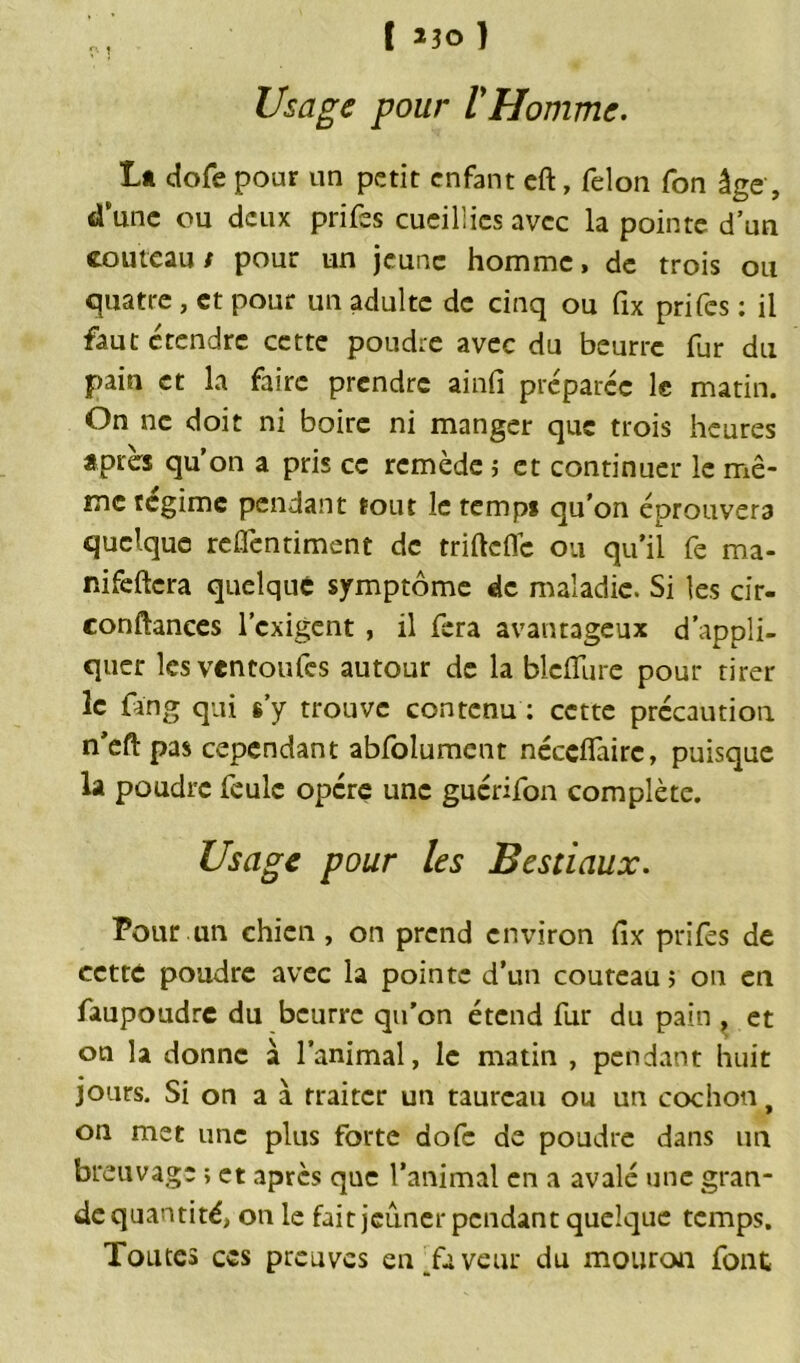 Usage pour VHomme. Lt dofe pour un petit enfant eft, félon fon âge , «Tune ou deux prifes cueillies avec la pointe d’un couteau/ pour un jeune homme, de trois ou quatre , et pour un adulte de cinq ou fix prifes : il faut ctendre cette poudre avec du beurre fur du pain et la faire prendre ainfi préparée le matin. On ne doit ni boire ni manger que trois heures Apres qu’on a pris ce remède ; et continuer le mê- me régime pendant tout le temps qu’on éprouvera quelque reflèntiment de triftefle ou qu’il fe ma- nifeftcra quelque symptôme de maladie. Si les cir- conftances l’exigent , il fera avantageux d’appli- quer lesventoufes autour de la blciïure pour tirer le fan g qui s’y trouve contenu : cette précaution n’eft pas cependant abfolumcnt néceflairc, puisque la poudre feule opère une guérifon complète. Usage pour les Bestiaux. Pour un chien , on prend environ fix prifes de cette poudre avec la pointe d’un couteau ; on en faupoudre du beurre qu’on étend fur du pain , et on la donne à l’animal, le matin , pendant huit jours. Si on a à traiter un taureau ou un cochon, on met une plus forte dofe de poudre dans un breuvage ; et après que l’animal en a avalé une gran- de quantité, on le fait jeûner pendant quelque temps. Tomes ces preuves en faveur du mouron font