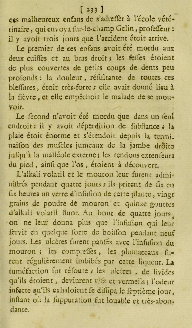 e«s malheureux enfans de s’adrefFer à lccolc vété- rinaire , qui envoya fur-îe-champ Gelin, profeffcur : il y avoir trois jours que l’accident étoit arrivé. Le premier de ces enfans avoit etc mordu aux deux cuifFcs et au bras droit ; les fetfcs étoient de plus couvertes de petits coups de dents peu profonds : la douleur ? réfultante de toutes ces blcfïurcs, étoit très-forte» elle avait donné lieu à la fièvre, et elle cmpêchoit le malade de se mou- voir. Le fécond n’avoit été mordu que dans un feui endroit : il y avoit déperdition de fubftancc ,* b plaie étoit énorme et s’étendoit depuis la termi. naifon des mufclcs jumeaux de la jambe droite jufqua la malléole externe i les tendons extenfeurs du pied , ainfi que Los ? étoient à découvert. L’alkali volatil et ie mouron leur furent adrni- niflrés pendant quatre jours ; ils prirent de fix eu fix heures un verre «Tinfufion de cette plante, vingt grains de poudre dé mouron et quinze gouttes d’alkali volatil fluor. Au bout de quatre jours on ne leur donna plus que i’infufion qui leur fervit en quelque forte de boiiïon pendant neuf jours. Les ulcères furent panfés avec l’infufion du mouron ; les comprefîcs, les plumaccaux fu- rent régulièrement imbibés par cette liqueur. La tuméfaction fut refonte ; les ulcèrc3 , de livides qu’ils étoient, devinrent vifs et vermeils; l’odeur infecte qu’ils exhaloient fe dillipa le feptième jour, inftant où la fùppuration fut louable et tres-abon. dance.