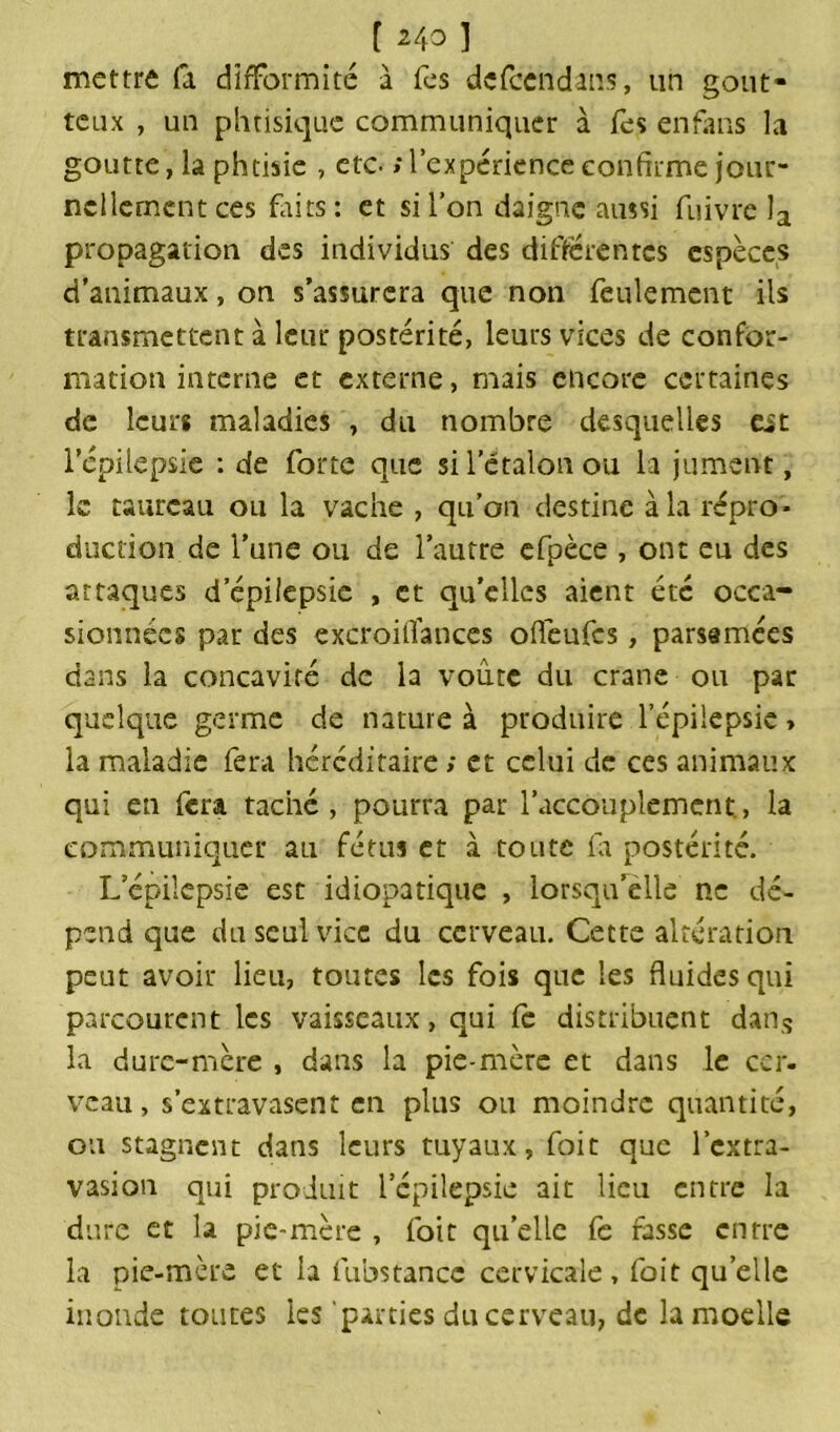 mettre fa difformité à fes defccndans, un gout- teux , un phtisique communiquer à fes en fans la goutte, la phtisie , etc. ; l’expérience confirme jour- nellement ces fûts: et si l’on daigne aussi fuivre la propagation des individus des différentes espèces d’animaux, on s’assurera que non feulement ils transmettent à leur postérité, leurs vices de confor- mation interne et externe, mais encore certaines de leurs maladies , du nombre desquelles est l’épilepsie : de forte que si l’étalon ou la jument, le taureau ou la vache , qu’on destine à la repro- duction de l’une ou de l’autre efpèce , ont eu des attaques d’épilepsie , et qu’elles aient été occa- sionnées par des excroiüances ofleufes, parsemées dans la concavité de la voûte du crâne ou par quelque germe de nature à produire l’épiiepsie, la maladie fera héréditaire ; et celui de ces animaux qui en fera taché, pourra par l’accouplement., la communiquer au fétus et à toute la postérité. Lepilcpsie est idiopatique , lorsqu’elle ne dé- pend que du seul vice du cerveau. Cette altération peut avoir lieu, toutes les fois que les fluides qui parcourent les vaisseaux, qui fe distribuent dans la dure-mère , dans la pie-mère et dans le cer- veau, s’extravasent en plus ou moindre quantité, ou stagnent dans leurs tuyaux, foie que l’extra- vasion qui produit l’cpilepsie ait lieu entre la dure et la pie-mère , foit quelle fe fasse entre la pie-mère et la lubstancc cervicale, foit quelle inonde toutes les parties du cerveau, de la moelle