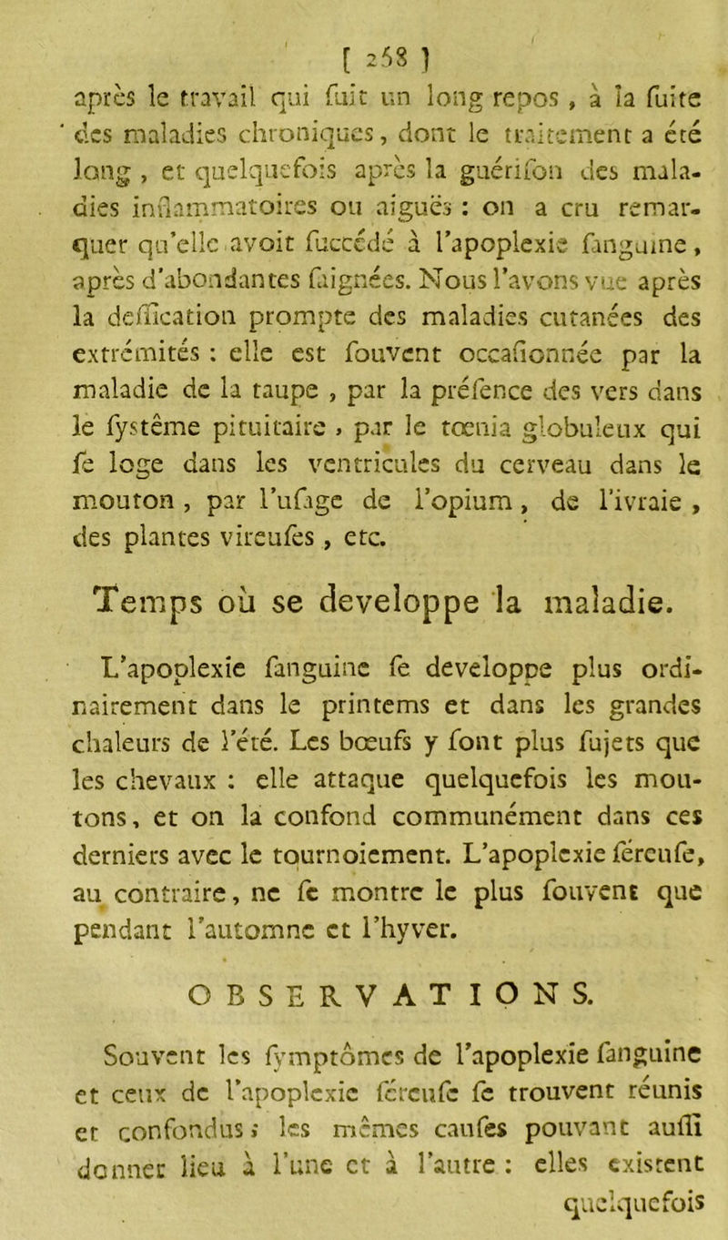 [ 253 1 après le travail qui fuit un long repos, à la fuite des maladies chroniques, dont le traitement a été long , et quelquefois après la guérifon des mala- dies inflammatoires ou aiguës : on a cru remar- quer qu’elle avoir fucccdé à l’apoplexie fanguine, après d’abondantes faignées. Nous l’avons vue après la déification prompte des maladies cutanées des extrémités : elle est fouvent occafionnée par la maladie de la taupe , par la préfence des vers dans le fystême pituitaire » par le tœnia globuleux qui fè loge dans les ventricules du cerveau dans le mouron , par l’ufage de l’opium, de l’ivraie , des plantes vireufes, etc. Temps où se développe la maladie. L’apoplexie fanguine fe développe plus ordi- nairement dans le primerais et dans les grandes chaleurs de l’été. Les bœufs y font plus fujets que les chevaux : elle attaque quelquefois les mou- tons, et on la confond communément dans ces derniers avec le tournoiement. L’apoplexie féreufe, au contraire, ne fc montre le plus fouvent que pendant l'automne et l’hyver. OBSERVATIONS. Souvent les fymptômes de l’apoplexie fanguine et ceux de l’apoplexie fereufe fe trouvent réunis et confondus ; les memes caufes pouvant auflî donnée lieu à l’une et à l’autre : elles existent quelquefois