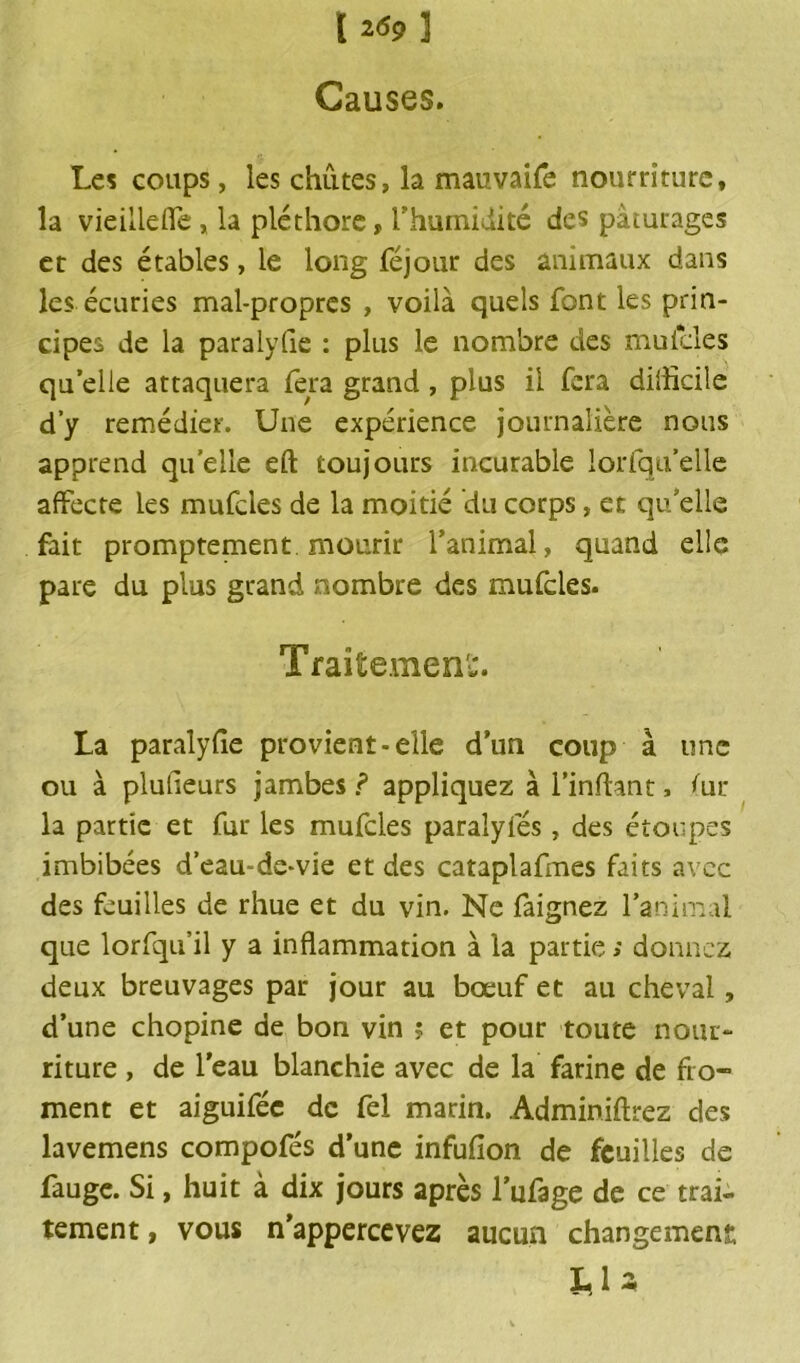 [269] Causes. Les coups, les chûtes, la mauvaife nourriture, la vieilldfe, la pléthore, l'humidité des pâturages et des étables, le long féjour des animaux dans les écuries mal-propres , voilà quels font les prin- cipes de la paralyfie : plus le nombre des muicles quelle attaquera fera grand, plus il fera difficile d’y remédier. Une expérience journalière nous apprend quelle eft toujours incurable lorfqu’elle affecte les mufcles de la moitié du corps, et quelle fait promptement mourir l’animal, quand elle pare du plus grand nombre des mufcles. Traitement. La paralyfie provient-elle d’un coup à une ou à plulieurs jambes ? appliquez à i’infiant, fur- la partie et fur les mufcles paralyfés, des étoupes imbibées d’eau-de-vie et des cataplafmes faits avec des feuilles de rhue et du vin. Ne faignez l’animal que lorfqu’il y a inflammation à la partie ; donnez deux breuvages par jour au bœuf et au cheval, d’une chopine de bon vin ? et pour toute nom- riture , de l’eau blanchie avec de la farine de fro- ment et aiguifée de fel marin. Adminiftrez des lavemens compofés d’une infufion de feuilles de fauge. Si, huit à dix jours après l’ufage de ce trai- tement , vous n’appercevez aucun changement; LU