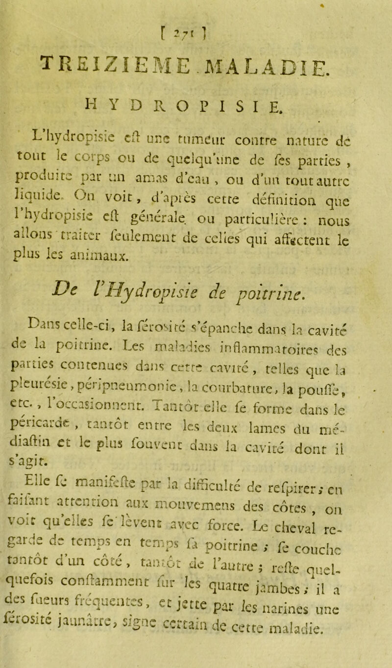 [ ] TREIZIEME M A L A DIE. HYDROPISIE. L hydropisie ch une fumeur contre nature de tout ie corps ou de quoiqu'une de Tes parties , produite par un amas d’eau , ou d’un tout autre q cc Du voit, d’après cette définition, que 1 hydropisie eft générale ou particulière : nous allons traiter feulement de celles qui affectent le plus les animaux. De VHydropisie de poitrine. Dans cede-ci, laferoMté s’épanche dans la cavité de la poitrine. Les maladies inflammatoires des parîies contenues dans cette cavité, telles que la pleurésie, péripneumonie, la courbature, la pou fie, eto, l’occasionnent. Tantôt elle fe forme dans le péricarde , tantôt entre les deux lames du mé- dmftin et le plus fouvent dans la cavité dont il s’agir. EUc fc manifefe par la difficulté de refpirer.-cn failant attention aux mouvemens des côtes , ou voit quelles fe lèvent avec force. Le cheval re- garde de temps en temps fa poitrine ,• fe couche tantôt d'un côté, tantôt de l’autre ; relie quel quefois conilamment fur les quatre jambes/if a des ffieurs frequentes, et jette par ks narines uae letosite jaunâtre, signe certain de cette maladie.