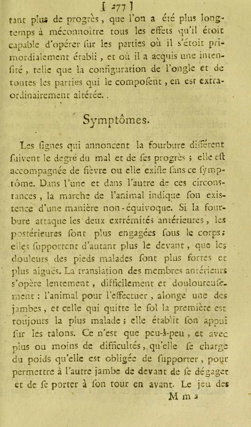 [ 271 1 tint plus de progrès, que l’on a été plus long- temps à méconnoîtrc tous les effets qu’il étoit capable d’opérer fur les parties ou il s'etoit pri- mordialcmcnt établi , et où il a acquis une inten- fité , te lie que la configuration de l’ongle et de toutes les parties qui le compofent, en est extra- ordinairement altérée.. Symptômes. Les lignes qui annoncent la Courbure différent fuivent le degré du mal et de Les progrès ; elle eft accompagnée de fièvre ou clic exifte fans ce fÿmp- tôme. Dans l’une et dans l’autre de ces circons- tances , la marche de l’animal indique fou exis- tence d’une manière non-équivoque. Si la four- bure attaque les deux extrémités antérieures, les postérieures font plus engagées fous le corps; elles fuppotrent d’autant plus le devant, que les douleurs des pieds malades font plus fortes et plus aiguës. La translation des membres antérieurs s’opère lentement, difficilement et doulourcuCé- ment : l’animal pour l’effectuer, alonge une des jambes, et celle qui quitte le fol la première est toujours la plus malade ; elle établit ton appui fur les talons. Ce n’est que peu-i-peu , et avec plus ou moins de difficultés, quelle fc charge du poids quelle est obligée de fupporter, poyr permettre à l'autre jambe de devant de fc dégager et de fe porter à fon tour en avant- Le jeu des M m a