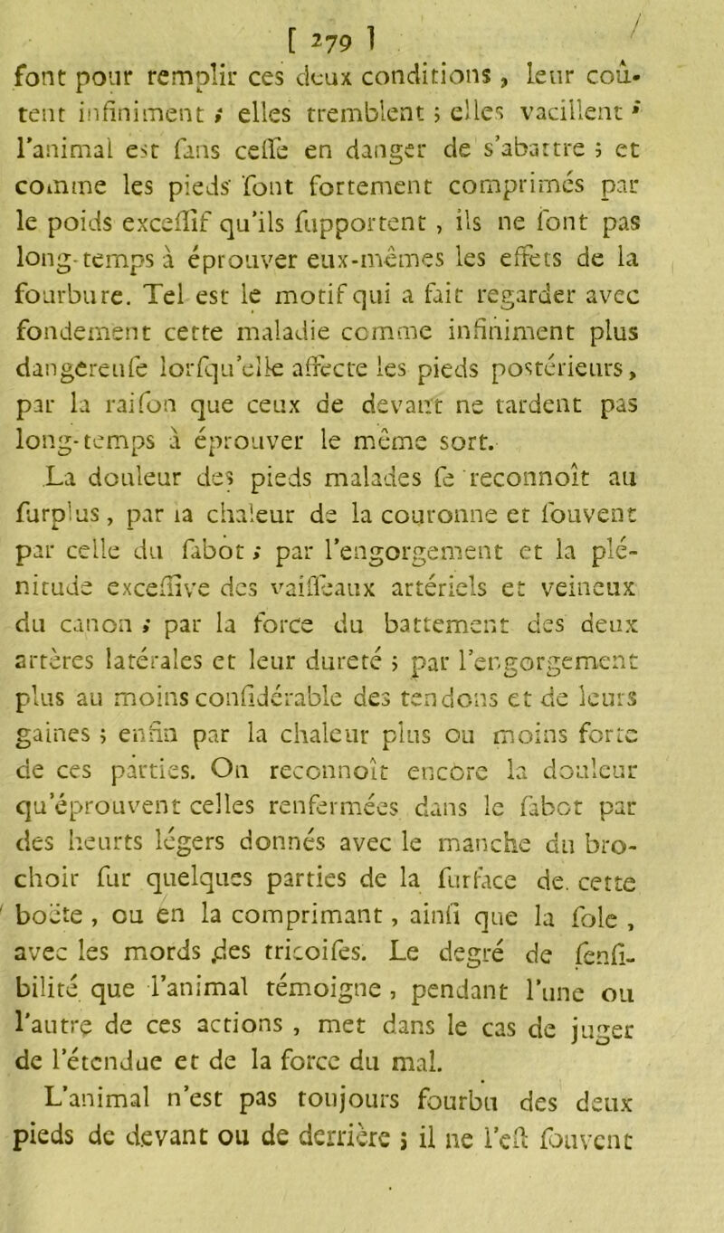 [ *79 1 font pour remplir ces deux conditions, leur coû- tent infiniment ; elles tremblent ; elles vacillent * l’animal est fans celle en danger de s’abattre 3 et comme les pieds' font fortement comprimés par le poids excefiîf qu’ils fupportent , ils ne font pas long-temps à éprouver eux-mêmes les effets de la fourbure. Tel est le motif qui a fait regarder avec fondement cette maladie comme infiniment plus dangereufe lorfqu’elk affecte les pieds postérieurs, par la raifort que ceux de devant ne tardent pas long-temps à éprouver le même sort. La douleur des pieds malades fe reconnoît au furplus, par ta chaleur de la couronne et fouvent par celle du fabot ; par l’engorgement et la plé- nitude excefiive des vaifleaux artériels et veineux du canon » par la force du battement des deux artères latérales et leur dureté 3 par l’engorgement plus au moins confidérable des tendons et de leurs gaines 3 enfin par la chaleur plus ou moins forte de ces parties. On reconnoît encore la douleur qu éprouvent celles renfermées dans le fabot par des heurts légers donnés avec le manche du bro- choir fur quelques parties de la fur face de. cette boëte , eu en la comprimant, ainii que la foie , avec les mords .des tricoi fes. Le degré de fenfi- bilité que l’animal témoigne , pendant l’une ou l'autre de ces actions , met dans le cas de muer de letcnduc et de la force du mal. L’animal n’est pas toujours fourbu des deux pieds de devant ou de derrière > il ne l’eft fouvent