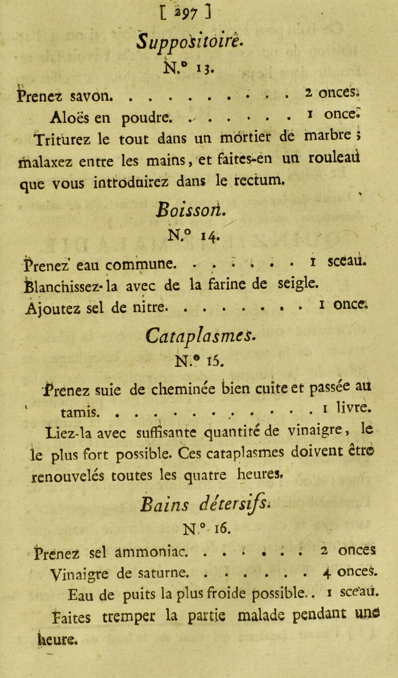 [ *97 1 Suppositoire. k° 13. Prenez savon 2 onces; Aloës en poudre. . . • • • 1 once. Triturez le tout dans un môrtier de marbre î malaxez entre les mains, et faites-én un rouleaü que vous introduirez dans le rectum. Boisson. N.° 14. ■ \ Prenez eau commune. ♦ .*••• 1 sceau. blanchissez- la avec de la farine de seigle. 4 » % Ajoutez sel de nitre » 1 oncei Cataplasmes. N.* 15. Trenez suie de cheminée bien cuite et passée au tamis. 1 Re- liez-la avec suffisante quantité de vinaigre, le le plus fort possible. Ces cataplasmes doivent etr© renouvelés toutes les quatre heures. Bains détersifs. N° 16. Prenez sel ammoniac. 2 onces Vinaigre de saturne 4 onces. Eau de puits la plus froide possible.. 1 sce’aii. faites tremper la partie malade pendant unô heure.