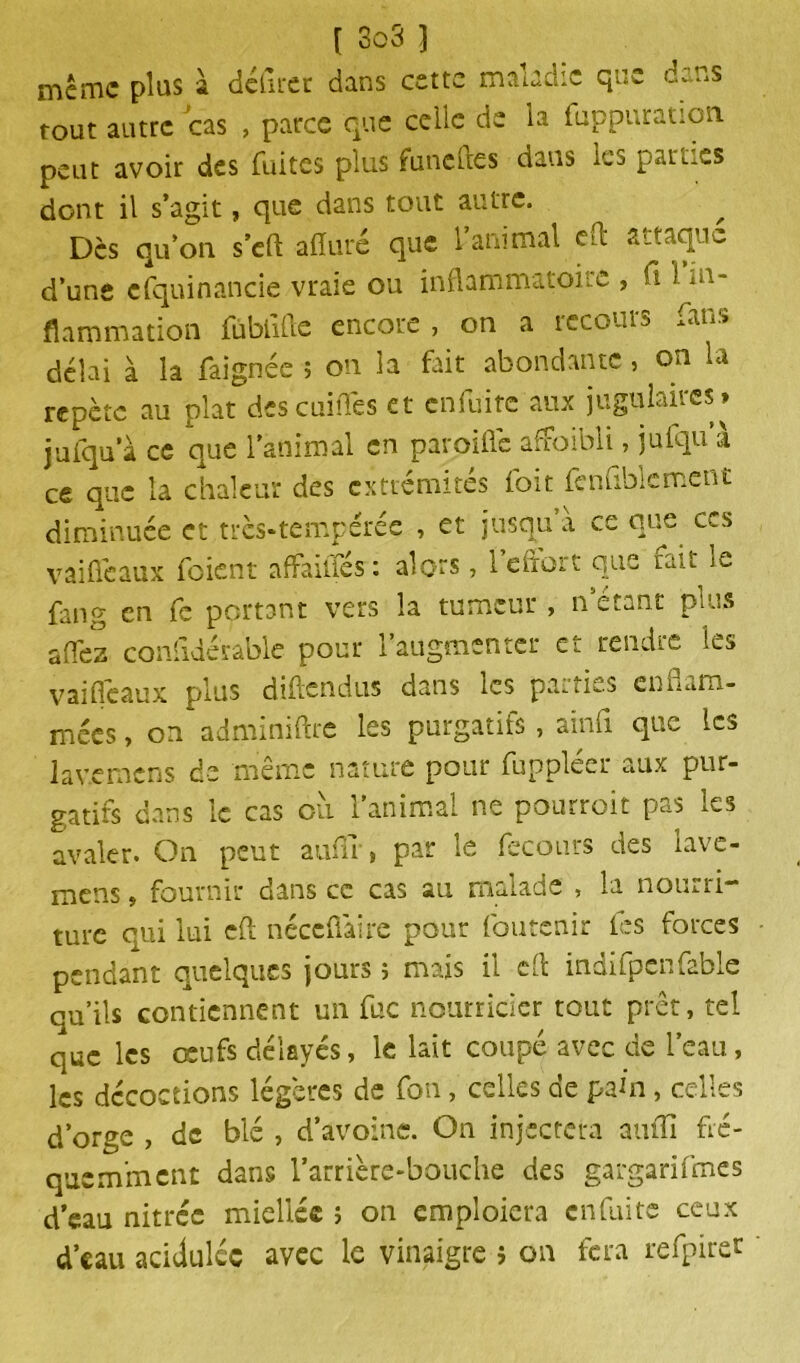 même plus à délirer dans cette maladie que dans tout autre cas , parce que celle de la fuppuration peut avoir des fuites plus fune des dans les parles dont il s’agit, que dans tout autre. ^ ^ Dès qu’on s’eft alluré que l’animal ed attaque d’une efquinancie vraie ou inflammatoire , fi 1 flammation fùbiiftc encore , on a recours fans délai à la faignée 5 on la fait abondante , on la répète au plat descuiîTes et en fuite aux jugulaires* jufqu’à ce que l’animal en paroiflé afFoibli, julqu à ce que la chaleur des extrémités foit fcnfiblement diminuée et très-tempérée , et jusqu’à ce que ces vaiûèaux foient affailfes: alors, 1 efiort que rait le fang Cn fe portant vers la tumeur , n’étant plus a fie z confidérable pour l’augmenter et rendre les vaifléaux plus diftendus dans les parties cnnum- mées, on adminiftre les purgatifs, ainfi que les lav.emcns de même nature pour fuppléer aux pur- gatifs dans le cas où l’animal ne pourroit pas les avaler. On peut auflr, par le fecours des lave- mens » fournir dans ce cas au malade , la nourri- ture qui lui eft néccfiaire pour foutenir les forces pendant quelques jours 5 mais il cfi indifpenfable qu’ils contiennent un fuc nourricier tout prêt, tel que les œufs délayés, le lait coupé avec de l’eau, les décoctions légères de fon, celles de pain, celles d’orge , de blé , d’avoine. On injectera aufiî fré- quemment dans l’arrière-bouche des gargarifmcs d’eau nitree miellée > on emploiera enfui te ceux d’eau acidulée avec le vinaigre j on fera refpiret