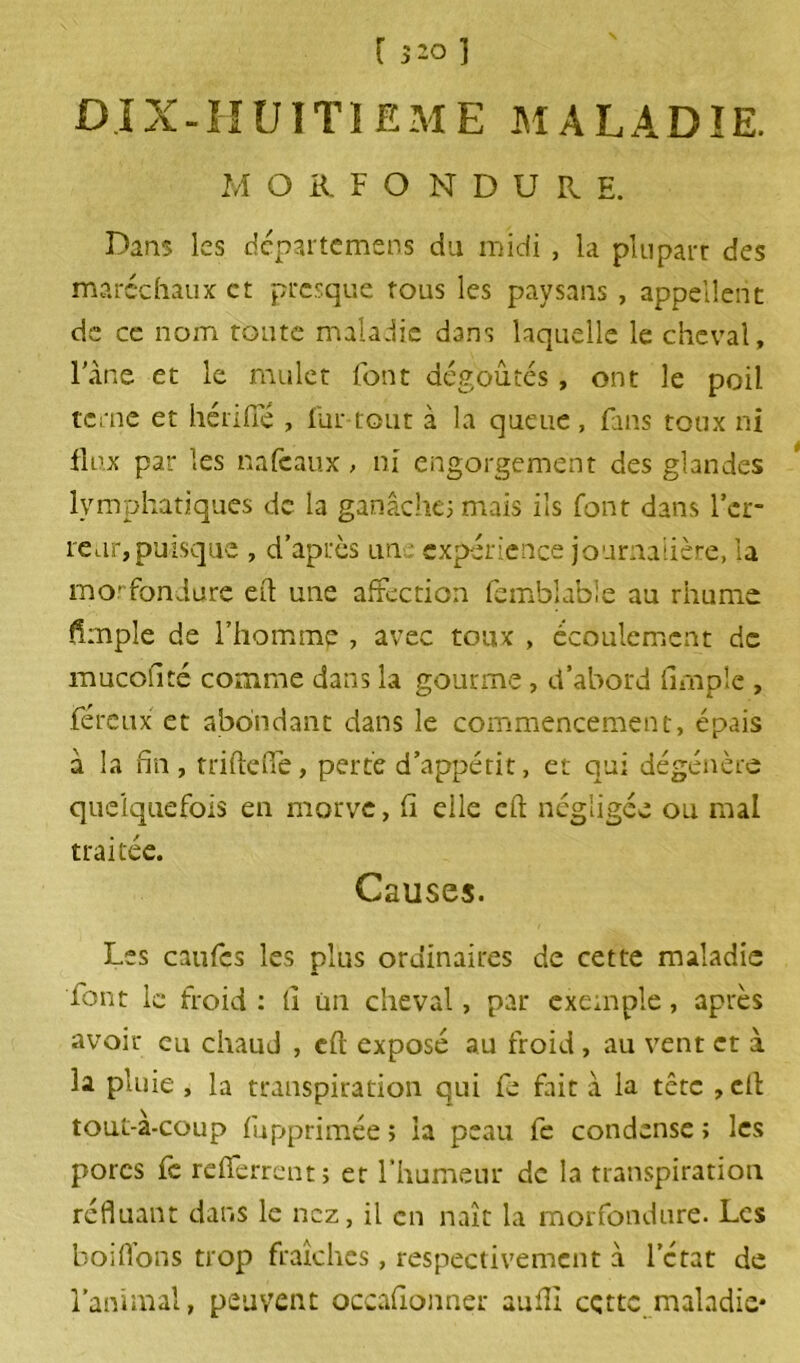 [ 3-0 1 DIX-HUITIEME maladie. M O R F O N D U R E. Dans les départemens du midi , la pluparr des maréchaux et presque fous les paysans , appellent de ce nom toute maladie dans laquelle le cheval. Fane et le mulet font dégoûtés, ont le poil terne et hérifie , lut tout à la queue, fans toux ni flux par les nafeaux, ni engorgement des glandes lymphatiques de la ganache; mais ils font dans 1er- reur, puisque , d’après un expérience journalière, la morfondure efl une affection femblable au rhume Ample de l’hominp , avec toux , écoulement de mucofité comme dans la gourme, d’abord Ample , féreux et abondant dans le commencement, épais à la fin, triftefle, perte d’appétit, et qui dégénère quelquefois en morve, fi elle efl négligée ou mal traitée. Causes. Les caufcs les plus ordinaires de cette maladie font le froid : fi un cheval, par exemple, après avoir eu chaud , cft exposé au froid , au vent et à la pluie , la transpiration qui fe fait à la tête ,efl tout-à-coup fupprimée; la peau fe condense; les porcs fe refierrent; et l’humeur de la transpiration refluant dans le nez, il en naît la morfondure. Les boiflons trop fraîches, respectivement à lctat de l’animal, peuvent occafionner aufll cçttc maladie*