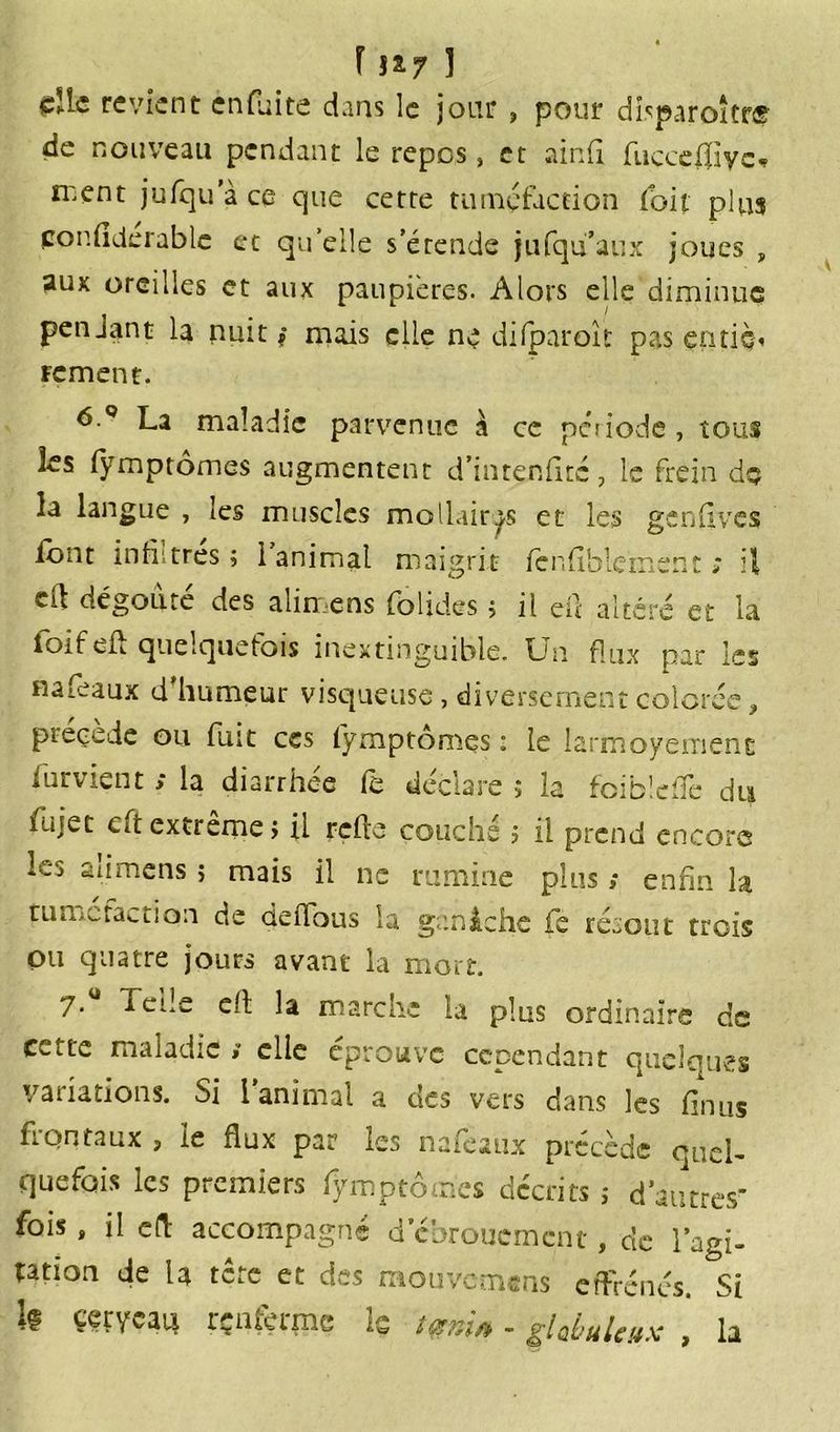 die revient enfuite dans le jour , pour dhparoîtrs? de nouveau pendant le repos » et ainfi, fucceftiyc* n:ent jufqu’à ce que cette tuméfaction (oit plus cor.flderablc et qu elle s’étende jufqu’aux joues , aux oreilles et aux paupières. Alors elle diminue pendant la nuit * mais elle ne difparoît pas entiè< rement. 6.° La maladie parvenue à ce pci iode , tous les fÿmptomes augmentent d’inrenfitc, le frein do la langue , les muscles mollairas et les genfives font infiltrés; 1 animal maigrit fcnfifalç'me'nt ; ed dégoûte des alimens foljdes ; il eu altéré et la ioifeii quelquefois inextinguible. Un flux par les naféaux d’humeur visqueuse, diversement colorée, précédé ou fuit ccs fÿmptomes : le larmoyemenE furvient ; la diarrhée fè déclare ; la foiblefte du fujet eftextrême; il refte couché ; il prend encore les alimens ; mais il ne rumine plus ; enfin la turrutaciion de deffous la ganâche fe refont trois ou quatre jours avant la mort. 7. a ede eft la marche la plus ordinaire de cette maladie a elle éprouve cependant quelques variations. Si l animal a qcs vers dans les finus îi'Qntaux , le flux par les nafèaux précède ouel- quefois les premiers fÿmptomes décrits ; d’autres fois, il eft accompagné d’ebrouement, de l’agi- tation de la tête et des mouvcm«ns effrénés. Si h çervcaia rçnfeqnc ls tçtni* - ghbuleux , la