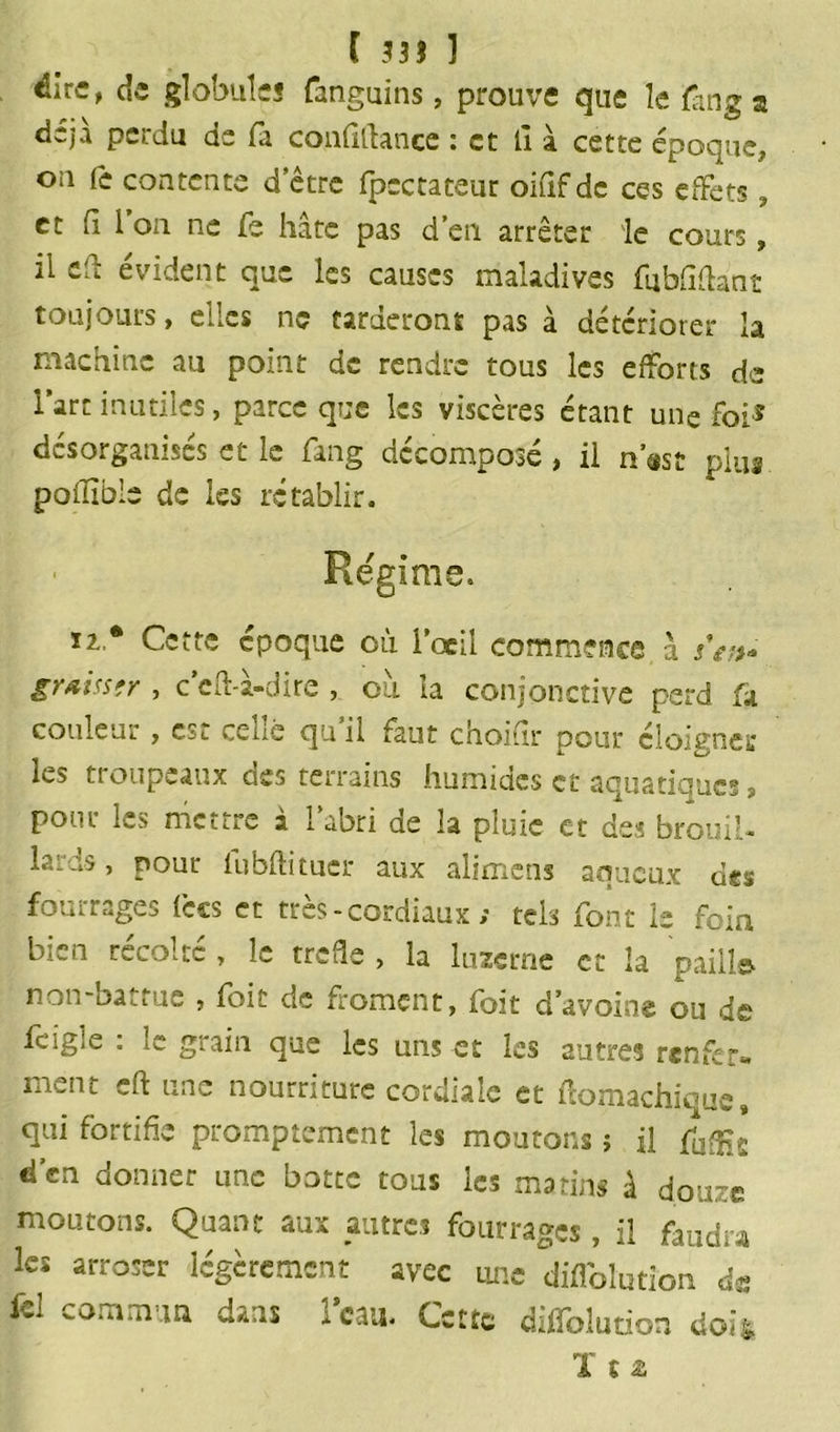 dire, de globules fanguins, prouve que le fan g a déjà perdu de fa confiftance : et il à cette époque, on fe contente d’être fpcctateur oififde ces effets, et il i on ne fe hâte pas d’en arrêter le cours, il ed évident que les causes maladives fubfidant toujours, elles ne tarderont pas à détériorer la machine au point de rendre tous les efforts de l’art inutiles, parce que les viscères étant une foi* désorganisés et le fang décomposé, il n’ast plus poilible de les rétablir. Régime. Ï2,* Cette époque où l’œil commence à jV/>- graisstr , c’eff à-dire , ou la conjonctive perd fa couleur, esc ceLé qn il faut choidr pour éloigner les ti oupeaux cies terrains humides et aqustioucs ? pour l'-s mettre à 1 abri de la pluie et des brouil- lards , pour lubftituer aux alimens aqueux des fourrages iccs et très - cordiaux ; tels font le foin récolte , îe treffe , la luzerne et la pailla, non-battue , foit de froment, foit d’avoine ou de fcig.'e : le grain que les uns et les autres renfer- ment ch une nourriture cordiale et ftomachique, qui fortifie promptement les moutons î il fu^£ d’en donner une botte tous les marins à douze moutons. Quant aux autres fourrages , il faudra les arroser légèrement avec une difloliition de ici commun dans l’eau. Cette diffolution doit ï st