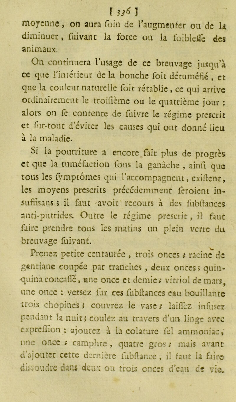 [ 33* ] moyenne, on aura foin de l’augmenter ou de la diminuer, fuivanc la force où la foiblefle des animaux. On continuera l’usage de ce breuvage jusqu’à ce que l’intérieur delà bouche foit détuméfié , et que la couleur naturelle foit rétablie , ce qui arrive ordinairement le troifieme ou le quatrième jour : alors ou le contente de fuivre le régime prescrit et far-tout d’éviter les causes qui ont donné lieu à la maladie. Si la pourriture a encore fait plus de progrès et que la tuméfaction fous la ganache , ainfi que tous les fymptômes qui l’accompagnent, exiftenr, les moyens prescrits précédemment feroient in- sufhsans î il faut avoir recours à des fubftanccs anti-putrides. Outre le régime prescrit, il faut faire prendre tous les matins un plein verre du breuvage fui van t. Prenez petite centaurée , trois onces ; racine de gentiane coupée par tranches , deux onces ; quin- quina concaffé, «ne once et demie; vitriol de mars, une once : versez fur ces fubftances eau bouillante trois chopincs > couvrez le vase ; laitTez infuser pendant la nuit; coulez au travers d’un linge avec cxprcfïîon : ajoutez à la colature fel ammoniac, ursc once ; camphre , quatre gros ; mais avant d’ajouter cette dernière fubftance , il faut la faire dissoudre dans deux ou trois en ces d’eau de vie.