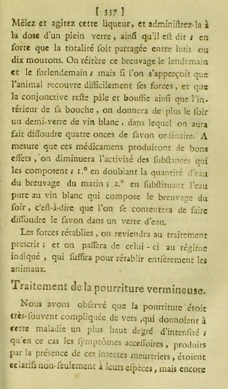 Mêlez et agitez cette liqueur, et adminiflrez-la l la dose d’un plein verre > ainfi qu’il cil dit » en forte que la totalité foit parragée entre huit ou dix moutons. On réitère ce breuvage le lendemain et le furlcndemain ; mais fi l’on s’apperçoit que l’animal recouvre difficilement fes forces, et que la conjonctive refis pâle et bouffie ainfi que Tin. térieur de fa bouche , on donnera de plus le foir un demi-verre de vin blanc , dans lequel on aura fait difloudre quatre onces de favon ordinaire. A mesure que ces médicamens produiront de bons effets,'on diminuera l’activité des fu bilan ce ■ qui les composent; i.° en doublant la quantité d’eau du breuvage du matin ; 2.0 en fubftituant l’eau pure au vin. blanc qui compose le breuvage du foir, c’efl-à-dire que l’on fe contentera de faire diffoudre le favon dans un verre d’eau. Les forces rétablies, on reviendra au traitement p. ^scnt j et on pa.Tera de celui - ci au régime indique , qui fuffira pour rétablir entièrement les animaux. Tintement de la pourriture vermineuse* Nous avons obfcrvé que la pourriture étoit très-fouvent compliquée de vers .qui donnoient à cette maladie un plus haut degré d'irttenfité ; qu’en ce cas les fyrnptômes acceffoires, produits par la présence de ces insectes meurtriers, croient relatifs nom feulement à leurs efpcces, mais encore