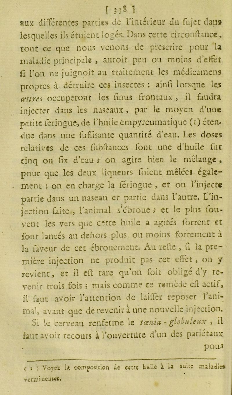 r *» *» 3 3 B ] aux differentes parties de l’intérieur du fujet dans lesquelles ils étoient logés. Dans cette circonftance, tout ce que nous venons de prescrire pour la maladie principal» , auroit peu ou moins d’effet fl l’on ne joignoit au traitement les mcdicamens propres à détruire ces insectes : ainfi lorsque les œstres occuperont les finus frontaux , il faudra injecter dans les naseaux , par le moyen d’une petite feringue,de l’huileempyreumatique (i) éten. duc dans une fufnsante quantité d’eau. Les doses relatives de ces fubftances font une d'huile fur cinq ou fix d’eau ; on agite bien le mélange , pour que les deux liqueurs foient mêlées egale- ment ; on en charge la feringue , et on l’injecte partie dans un naseau et partie dans l’autre. L’in- jection faite , l’animal s’ébroue ; et le plus fou- vent les vers que cette huile a agités Torrent et font lancés an dehors plus ou moins fortement à la faveur de cet ébrouement. Au refte , fi la pre- mière injection ne produit pas cet effet, on y revient, et il cft rare qu’on foit obligé d’y re- venir trois fois 5 mais comme ce rimede cft actL, il faut avoir l’attention de Initier reposer l’ani- mal, avant que de revenir à une nouvelle injection. Si le cerveau renferme le taenia - globuleux , il faut avoir recours à l’ouverture d’un des pariétaux pout ( 1 ) Voyei la composition de cette Italie à ia suite maladie* vermineuses.