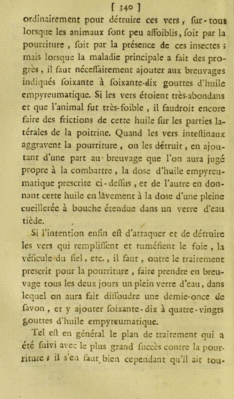 [ 540 ] ordinairement pour détruire ces vers, fur-tout lorsque les animaux font peu affoiblis,foit par la pourriture , foit par la présence de ces insectes î mais lorsque la maladie principale a fait des pro- grès , il faut néceffairement ajouter aux breuvages indiqués foixante à foixante-dix gouttes d’huile empyreumatique. Si les vers étoient très-abondans et que l’animal fut très-foibîe , il faudroit encore faire des frictions de cette huile fur les parties la- térales de la poitrine. Quand les vers inteflinaux aggravent la pourriture , on les détruit, en ajou- tant d’une part au - breuvage que l’on aura jugé propre à la combattre , la dose d’huile empyreu- matique prescrite ci-deflus, et de l’autre en don- nant cette huile en lâvement à la dose d’une pleine cueillerée à bouche étendue dans un verre d’eau tiède. Si l’intention enfin eft d’attaquer et de détruire les vers qui rempliffent et tuméfient le foie , la véficule du fiel, etc., il faut, outre le traitement prescrit pour la pourriture , faire prendre en breu- vage tous les deux jours un plein verre d’eau, dans lequel on aura fait diifoudre une demie-once de favon , et y ajouter foixante-dix à quatre-vingts gouttes d’huile empyreumatique. lel efl en général le plan de traitement qui a ete fuivi avec le plus grand fuccès contre la pour-