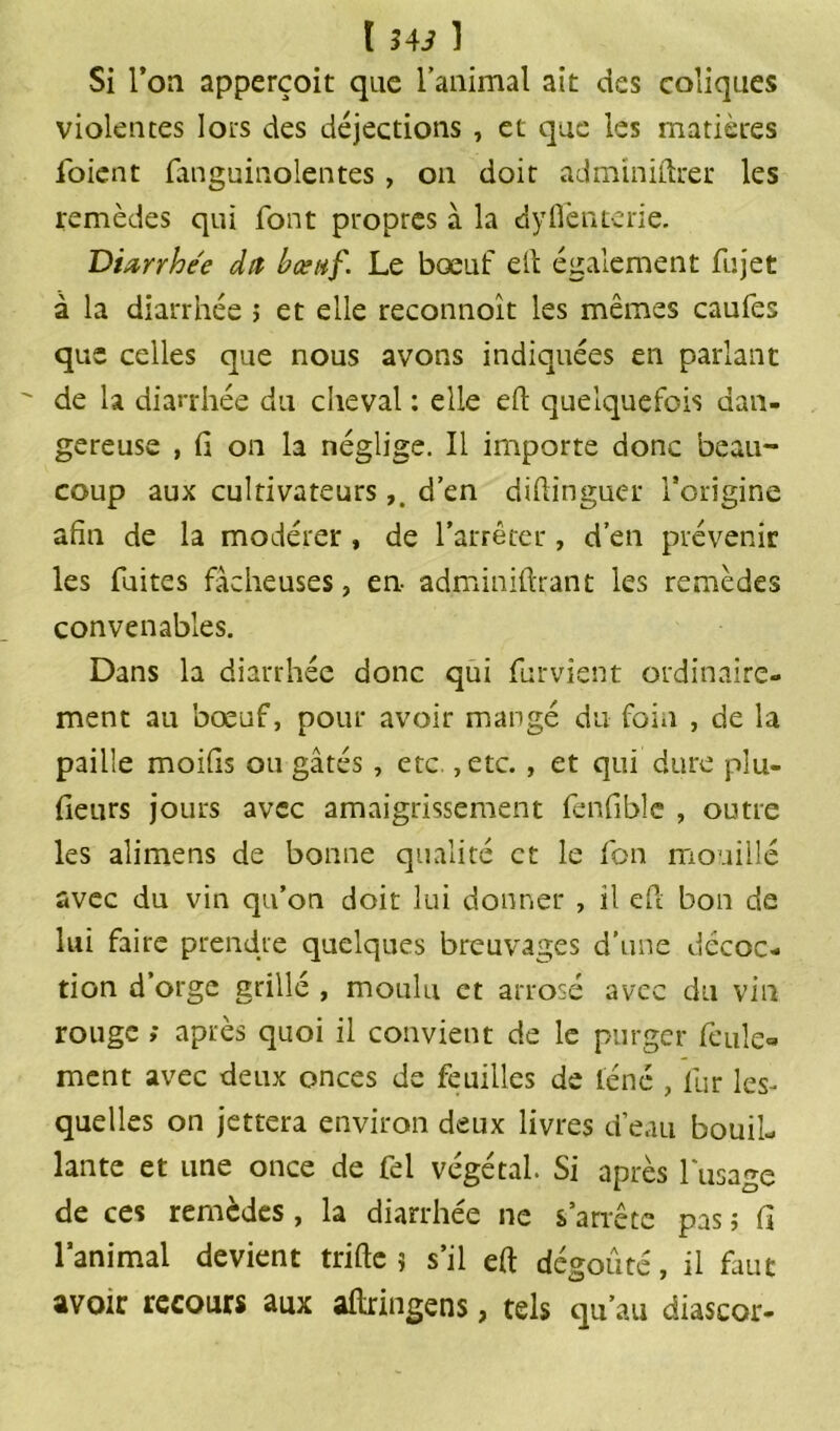 Si l’on apperçoit que l’animal ait des coliques violentes lots des déjections , et que les matières loient fanguinolentes , on doit adminiftrer les remèdes qui font propres à la d y fiente rie. Diarrhée dit bœuf. Le bœuf eft également fujet à la diarrhée ; et elle reconnoît les mêmes caufes que celles que nous avons indiquées en parlant de la diarrhée du cheval : elle efl: quelquefois dan- gereuse , fi on la néglige. Il importe donc beau- coup aux cultivateursd’en diflinguer l’origine afin de la modérer, de l’arrêter, d’en prévenir les fuites fâcheuses, en- adminiflrant les remèdes convenables. Dans la diarrhée donc qui furvient ordinaire- ment au bœuf, pour avoir mangé du foin , de la paille moifis ou gâtés , etc. ,etc. , et qui dure plu- fieurs jours avec amaigrissement fenfible , outre les alimens de bonne qualité et le fon mouillé avec du vin qu’on doit lui donner , il efl bon de lui faire prendre quelques breuvages d’une décoc- tion d’orge grillé , moulu et arrosé avec du vin rouge ; après quoi il convient de le purger feule- ment avec deux onces de feuilles de léne , fur les- quelles on jettera environ deux livres d’eau bouil- lante et une once de fel végétal. Si après l'usage de ces remèdes, la diarrhée ne s’arrête pas ; fi l’animal devient trifte 9 s’il efl dégoûté, il faut avoir recours aux aftringens, tels qu’au diascor-