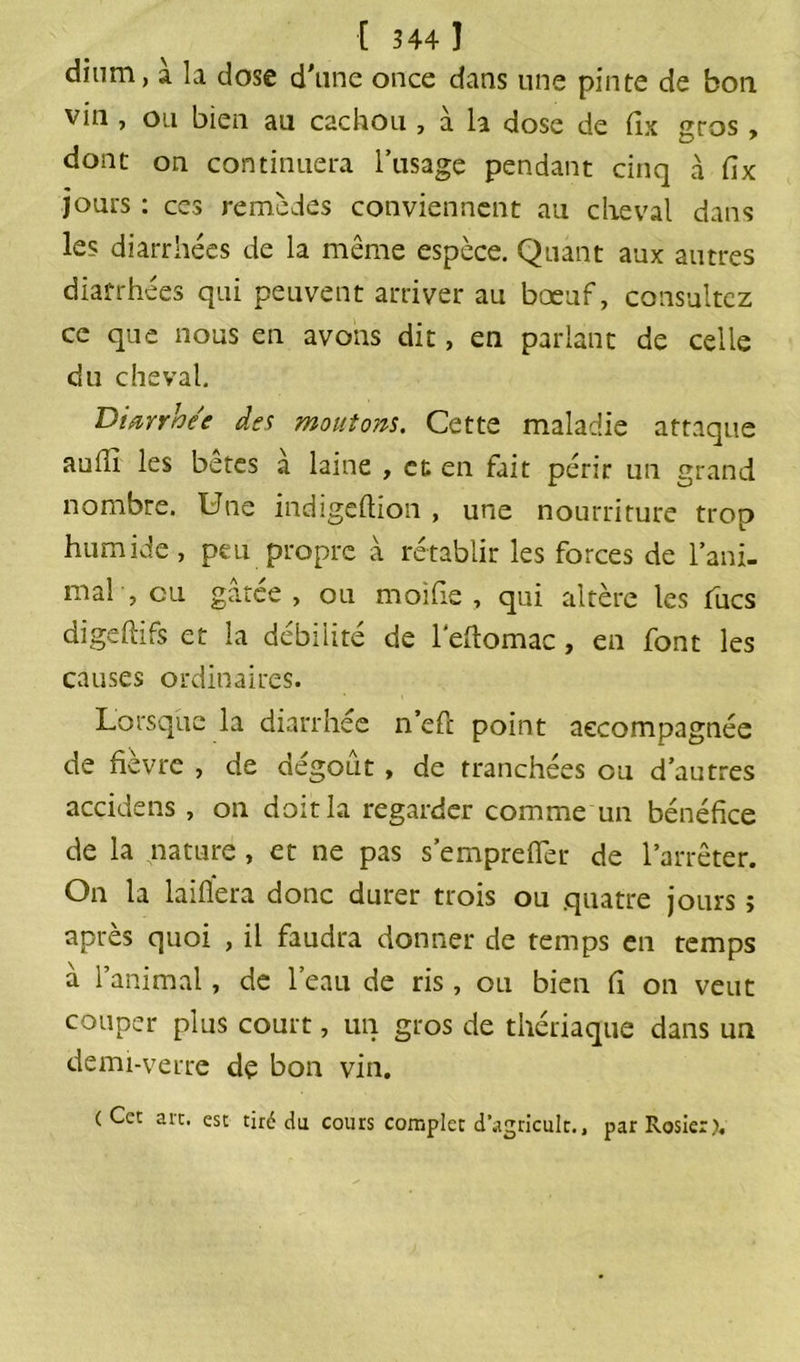 dium, à la dose d'une once dans une pinte de bon vin , ou bien au cachou , à la dose de dx gros, dont on continuera l’usage pendant cinq à fix jours : ces remèdes conviennent au cheval dans les diarrhées de la même espèce. Quant aux autres diarrhées qui peuvent arriver au bœuf, consultez ce que nous en avons dit, en parlant de celle du cheval. Diarrhée des montons. Cette maladie attaque auiu les betes a laine , et en fait périr un grand nombre. Une indigeftion , une nourriture trop humide, peu propre à rétablir les forces de l’ani- mal , eu gâtée , ou moi lie , qui altère les tues digehifs et la débilité de l'eftomac, en font les causes ordinaires. Lorsque la diarrhée n’eft point accompagnée de fièvre , de dégoût , de tranchées ou d’autres acçidens , on doit la regarder comme un bénéfice de la nature, et ne pas s’empreflèr de l’arrêter. On la laifiera donc durer trois ou quatre jours ; après quoi , il faudra donner de temps en temps à l’animal, de l’eau de ris , ou bien fi on veut couper plus court, un gros de thériaque dans un demi-verre de bon vin. ( Ccc arc. esc tiré du cours complet d’agricult., par Rosier).