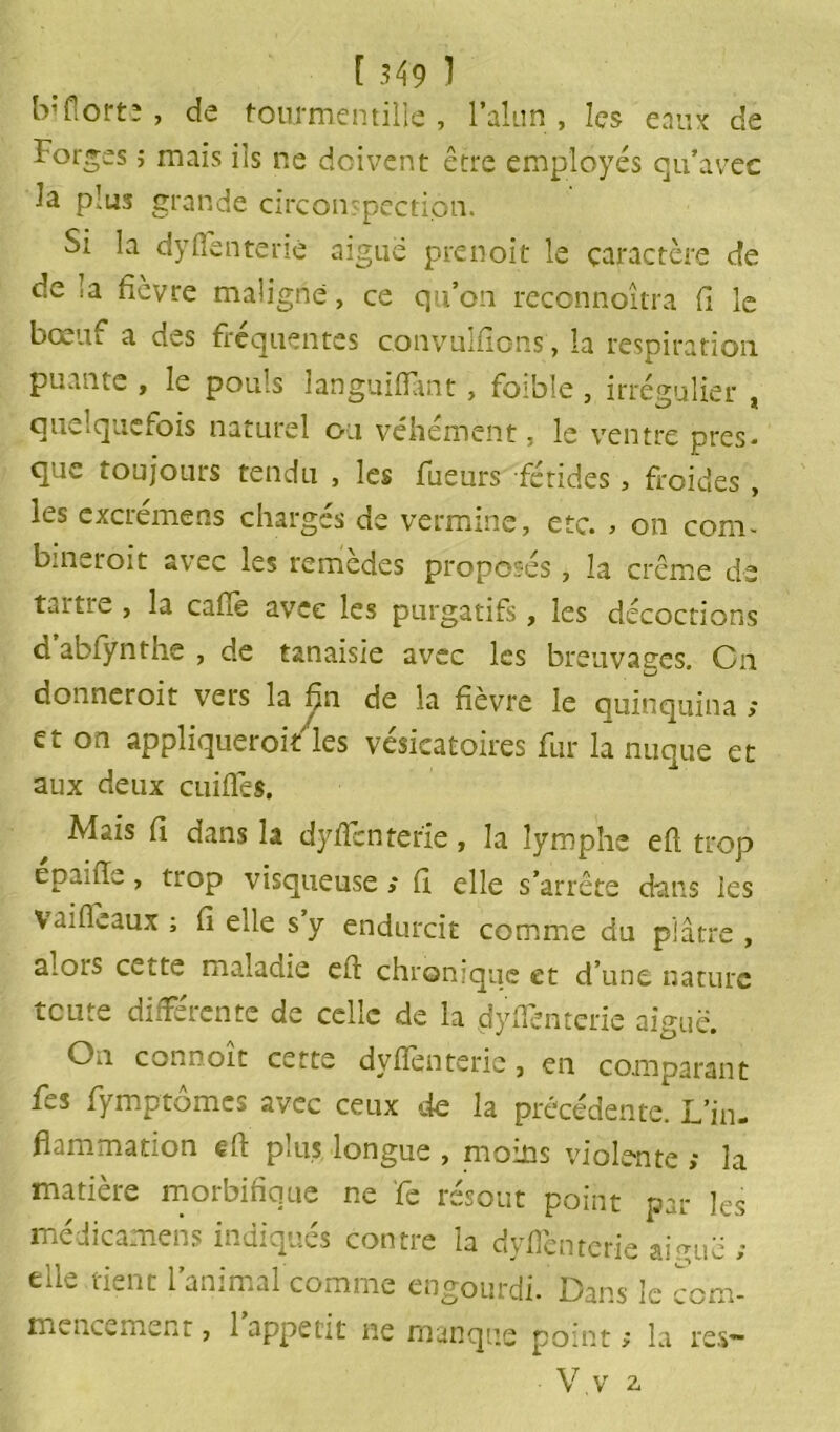 Morte , de fourmen tille , l’alun , les eaux de Forges ; mais ils ne doivent être employés qu’avec la plus grande circonspection. Si la dyfTenterie aiguë prenoit le caractère de de la fièvre maligne, ce qu’on reconnoîtra fi le bœuf a des fréquentes convulfions , la respiration puante , le pouls languifïànt, foibîe , irrégulier , quelquefois naturel ou véhément, le ventre pres- que toujours tendu , les Tueurs fétides, froides , les excrémens chargés de vermine, etc. > on corn- bineroit avec les remèdes proposés , la crème de tartre , la cafie avec les purgatifs, les décoctions d abfynthe , de tanaisie avec les breuvages. Cn donneroit vers la fin de la fièvre le quinquina ; et on appliqueroitles vésicatoires fur la nuque et aux deux cuifTes. Mais fi dans la dyfTenterie, la lymphe eft trop epaiiïe, trop visqueuse ; fl elle s’arrête dans les vaifleaux ; fi elle s y endurcit comme du plâtre , alois cette maladie cft chronique et d’une nature toute différente de celle de la dyfTenterie aiguë. On connoit cette dyfienterie, en comparant fes fymptômes avec ceux de la précédente. L’in- flammation eft plus longue , moins violente ; la matière morbifique ne Te résout point par les médicamens indiqués contre la dyfTenterie aiguë ; elle tient l’animal comme engourdi. Dans le com- mencement , 1 appétit ne manque point ; la res— • V.v 2,
