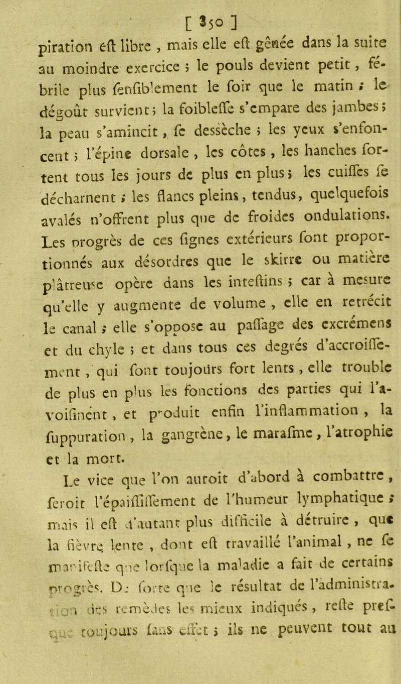 piration eft libre , mais elle eft g criée dans la suite au moindre exercice ; le pouls devient petit, fé- brile plus fenfiblement le foir que le matin ; le dégoût survient» la foiblefle s’empare des jambes; la peau s’amincit, fc dessèche ; les yeux s’enfon- cent ; l’épine dorsale , les côtes, les hanches for- tent tous les jours de plus en plus; les cuifics te décharnent ; les flancs pleins, tendus, quelquefois avalés n’offrent plus que de froides ondulations. Les orogrès de ces Agnes extérieurs font propor- tionnés aux désordres que le skirre ou matière plâtreuse opère dans les inteftins ; car a mesuie qu’elle y augmente de volume , elle en rétrécit le canal » elle s oppose au paflage des cxcremens et du chyle ; et dans tous ces degrés d’accroiflc- ment, qui font toujours fort lents , elle tioubiC de plus en plus les fonctions des parties qui l’a- voifincnt, et p-oduit enfin l’inflammation , la fuppuration , la gangrène, le marafmc, l’atrophie et la mort. I.e vice que l’on auroit d abord a combattte , feroit l’é pai fii fie ment de l'humeur lymphatique ; mais il efi d'autant plus difficile a dctiune , que la fièvre lente , dont eft travaille 1 animal , ne fè. jpanilcfte qne Torique la maladie a fait de certains orngiès. Dj forte que le résultat de 1 administra» u des remèdes les mieux indiqués, refie prefi ç; toujours laas-cliét > ils ne peuvent tout au