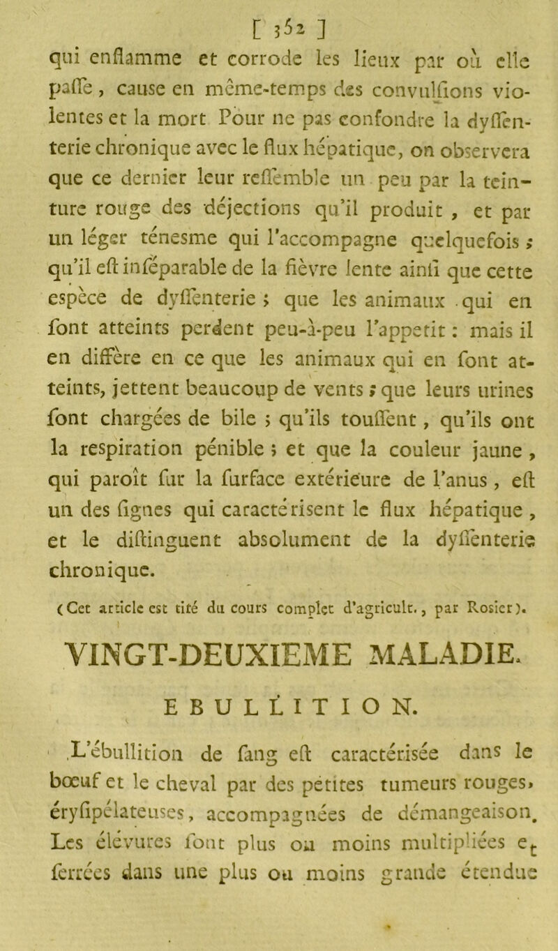 [ 3^2 ] qui enflamme et corrode les lieux par ou elle pafle , cause en même-temps des convulfions vio- lentes et la mort Pour ne pas confondre la dyflèn- terie chronique avec le flux hépatique, on observera que ce dernier leur reflemble un peu par la tein- ture rouge des déjections qu’il produit , et par un léger ténesme qui l’accompagne quelquefois ,* qu’il eft infëparable de la fièvre lente ainii que cette espèce de dyflenterie ; que les animaux . qui en font atteints perdent peu-a-peu lappetit : mais il en diffère en ce que les animaux qui en font at- teints, jettent beaucoup de vents ; que leurs urines font chargées de bile ; qu’ils touflent, qu’ils ont la respiration pénible î et que la couleur jaune , qui paroît fur la furface extérieure de l’anus , eft un des Agnes qui caractérisent le flux hépatique, et le diftinguent absolument de la dyflenterie chronique. (Cet article esc cité du cours complet d’agricult., par Rosier). VINGT-DEUXIEME MALADIE, EBULLITION. ,L’ébullition de fang eft caractérisée dans le bœuf et le cheval par des petites tumeurs rouges» éryfipélateuses, accompagnées de démangeaison. Les élévures font plus ou moins multipliées et ferrées dans line plus ou moins grande étendue