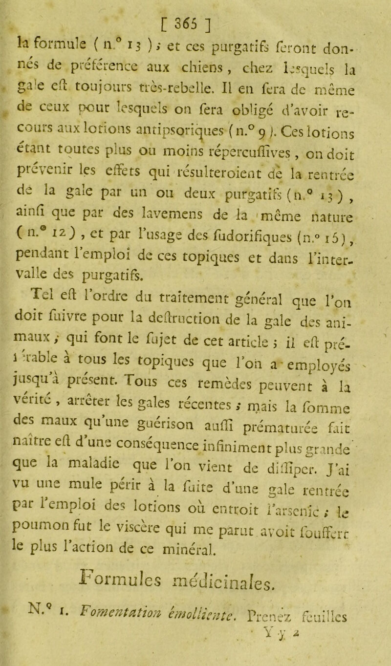 h formule ( n° 13 ); et ces purgatifs feront don- nés de préférence aux chiens, chez lesquels la ga e eu toujours tres-rebelle. Il en fera de même de ceux pour lesquels on fera obligé d’avoir re- cours aux lotions antipsoriques ( n.° 9 j. Ces lotions étant toutes plus ou moins répercufïîves, on doit prévenir les effets qui résulteroient dè la rentrée de ia gale par un ou deux purgatifs (h.0 13) t ainfî que par ues lavemcns de la même nature ( n.® iz) , et par l’usage des fudorifiques (n.° i5), pendant 1 emploi de ces topiques et dans l’inter- valle des purgatifs. Tel eh l’ordre du traitement général que l’on doit fuivre pour la deftruction de la gale des ani- maux y qui font le fujet de cet article ; il eh pré- 1 'fable à tous les topiques que l’on a employés jusqu a présent, fous ces remèdes peuvent à la vente , arrêter les gales récentes y mais la fomme des maux qu’une guérison auffi prématurée fait naître eh d une conséquence infiniment plus grande que la maladie que l’on vient de diiîîper. J’ai vu une mule périr a la fuite d’une gale rentrée par l’emploi des lotions où entroit iarsenic ; le poumon fut le viscère qui me parut avoit foufferc le plus l’action de ce minéral formules médicinales. N. 1. Fomentation émolliente. Prenez feuilles • Y y *