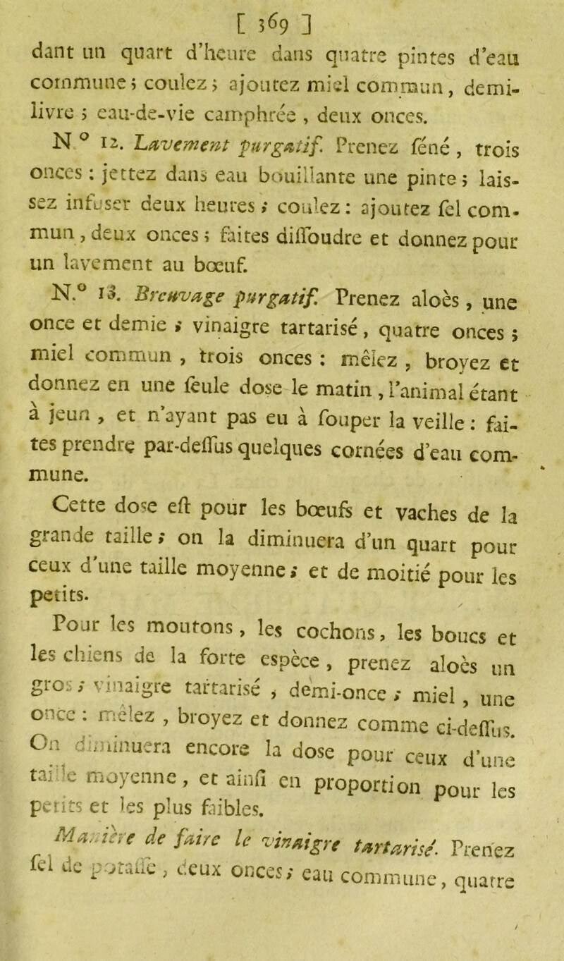 [ 3^9 ] dant un quart d’heure dans quatre pintes d’eau commune ; coulez > ajoutez miel commun, demi- livre ; eau-de-vie camphrée , deux onces. N ° 12. Lavement purgatif. Prenez féné, trois onces : jettez dam eau bouillante une pinte ; lais- sez infuser deux heures; coulez: ajoutez fel com. mun , deux onces , faites aiiïoudre et donnez pour un lavement au bœuf. N.° i3. Breuvage purgatif. Prenez aloès, une once et demie ; vinaigre tartarisé, quatre onces î miel commun , trois onces : mêlez , broyez et donnez en une feule dose le matin, l’animal étant à jeun , et n’ayant pas eu à fouper la veille: fai- tes prendre par-deflus quelques cornées d’eau com- mune. Cette dose eft pour les bœufs et vaches de la g! an je taille; on la diminuera d’un quart pour ceux d une taille moyenne» et de moitié pour les petits. Pour les moutons, les cochons, les boucs et les chiens de la forte espèce , prenez aloès un gio.:, < ! >2igte tartarisé , demi-once ; miel, une ohcc : mêlez , broyez et donnez comme ci-defi'us On diminuera encore la dose pour ceux d’une taj ’e moyenne, et ainfi en proportion pour le< petits et les plus faibles. Marne: t de faire le vinaigre tartarisé- Prenez fel de poralïè , deux onces; eau commune, quatre