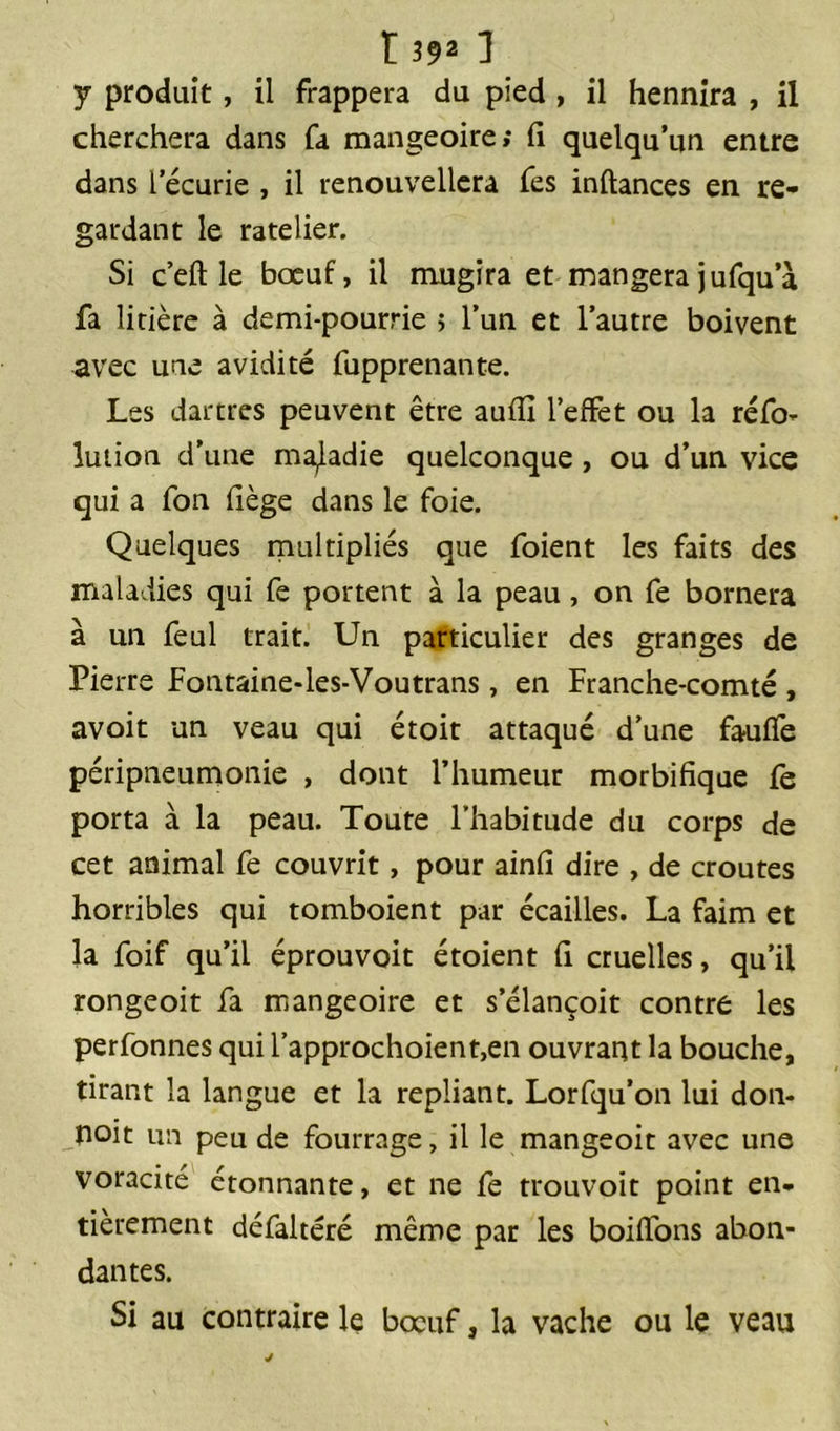 y produit, il frappera du pied , il hennira , il cherchera dans fa mangeoire; fi quelqu’un entre dans l:'écurie , il renouvellera fes inftances en re- gardant le râtelier. Si c’eftle bœuf, il mugira et mangera jufqua fa litière à demi-pourrie ; l’un et l’autre boivent avec une avidité fupprenante. Les dartres peuvent être aufïï l’effet ou la réfo- lution d’une maladie quelconque , ou d’un vice qui a fon fiège dans le foie. Quelques multipliés que foient les faits des maladies qui fe portent à la peau, on fe bornera à un feul trait. Un particulier des granges de Pierre Fontaine-les-Voutrans, en Franche-comté , avoit un veau qui étoit attaqué d’une fauffe péripneumonie , dont l’humeur morbifique fe porta à la peau. Toute l'habitude du corps de cet animal fe couvrit, pour ainfi dire , de croûtes horribles qui tomboient par écailles. La faim et la foif qu’il éprouvoit étoient fi cruelles, qu’il rongeoit fa mangeoire et s’élançoit contre les perfonnes qui l’approchoient,en ouvrant la bouche, tirant la langue et la repliant. Lorfqu’on lui don- noit un peu de fourrage, il le mangeoit avec une voracité étonnante, et ne fe trouvoit point en- tièrement défaltéré même par les boiffons abon- dantes. Si au contraire le bœuf, la vache ou le veau