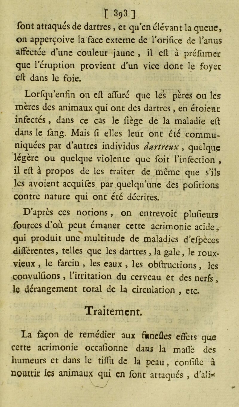 font attaqués de dartres, et qu’en élevant la queue, on apperçoive la face externe de l’orifice de l’anus affectée d’une couleur jaune , il efl à préfumer que l’éruption provient d’un vice dont le foyer efl dans le foie. Lorfqu enfin on efl alluré que les pères ou les mères des animaux qui ont des dartres, en étoient infectés, dans ce cas le liège de la maladie efl dans le fang. Mais fi elles leur ont été commu- niquées par d’autres individus dœrtreux, quelque légère ou quelque violente que foit l’infection , il efl à propos de les traiter de même que s’ils les avoient acquifes par quelqu’une des polirions contre nature qui ont été décrites. D’après ces notions, on entrevoit plufîeurs fourcesd’où peut émaner cette acrimonie acide, qui produit une multitude de maladies d’efpèces différentes, telles que les dartres, la gale, le roux- vieux , le farcin , les eaux , les obflructions, les convulfions, l’irritation du cerveau et des nerfs, le dérangement total de la circulation , etc. Traitement. La façon de remédier aux fimeûes effets que cette acrimonie occafionne dans la maffe des humeurs et dans le tiffu de la peau, confifle à nourrir les animaux qui en font attaqués , d’ali*