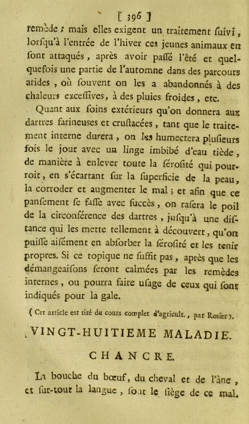 ' r 395 j remcde ; maïs elles exigent un traitement fuivî, lorfqu a l’entrée de l’hiver ces jeunes animaux en font attaqués, après avoir paffé fêté et quel- quefois une partie de l’automne dans des parcours arides , où fouvent on les a abandonnés à des chaleurs exceffives, à des pluies froides, etc. Quant aux foins extérieurs qu’on donnera aux dartres farineuses et cruftacées, tant que le traite- ment interne durera , on Iss humectera plufieurs fois le jour avec un linge imbibé d’eau tiède , de manière à enlever toute la férofité qui pour- roit, en s’écartant fur la fuperficie de la peau, la corroder et augmenter le mal 5 et afin que ce panfement fe fafle avec fuccès, on rafera le poil de la circonférence des dartres , jufqu’à une difi- tance qui les mette tellement à découvert, qu’on puiflfe aifément en abforber la férofité et les tenir propres. Si ce topique ne fuffit pas, après que les démangeaifons feront calmées par les remèdes internes, ou pourra faire ufage de ceux qui font indiqués pour la gale. ( Cet article esc tiré du cours complet i’agricult., par Rosier), .VINGT-HUITIEME MALADIE. CHANCRE. La bouche du boeuf, du cheval et de l’âne , et lut-tout la langue , font le liège de ce mal.