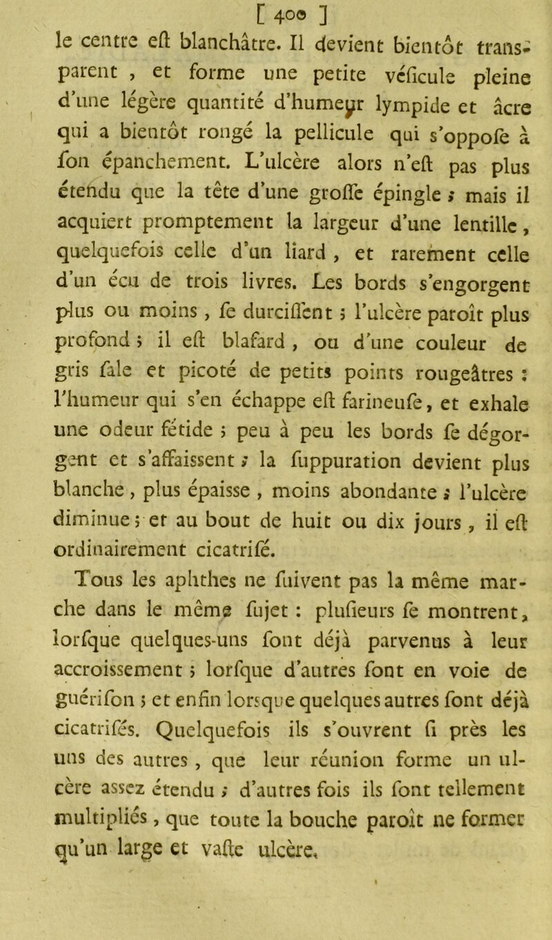 le centre efl blanchâtre. Il devient bientôt trans- parent , et forme une petite vcficule pleine d’une légère quantité d’humeur lympide et âcre qui a bientôt rongé la pellicule qui s’oppofe à fon épanchement. L’ulcère alors n’eft pas plus étendu que la tête d’une groffe épingle ,* mais il acquiert promptement la largeur d’une lentille, quelquefois celle d’un liard , et rarement celle d’un écu de trois livres. Les bords s’engorgent plus ou moins, fe durciflcnt ; l’ulcère paroît plus profond ; il eft blafard , ou d’une couleur de gris fale et picoté de petits points rougeâtres : l’humeur qui s’en échappe eft farineufe, et exhale une odeur fétide ; peu à peu les bords fe dégor- gent et s’affaissent s la fuppuration devient plus blanche , plus épaisse , moins abondante »' l’ulcère diminue j et au bout de huit ou dix jours, il eft ordinairement cicatrifé. Tous les aphthes ne fuivent pas la même mar- che dans le même fujet : plufieurs fe montrent, iorfque quelques-uns font déjà parvenus à leur accroissement ; Iorfque d’autres font en voie de guérifon ; et enfin lorsque quelques autres font déjà cicatrifés. Quelquefois ils s’ouvrent fi près les uns des autres , que leur réunion forme un ul- cère assez étendu ; d’autres fois ils font tellement multipliés, que toute la bouche paroit ne former qu’un large et vafte ulcère,